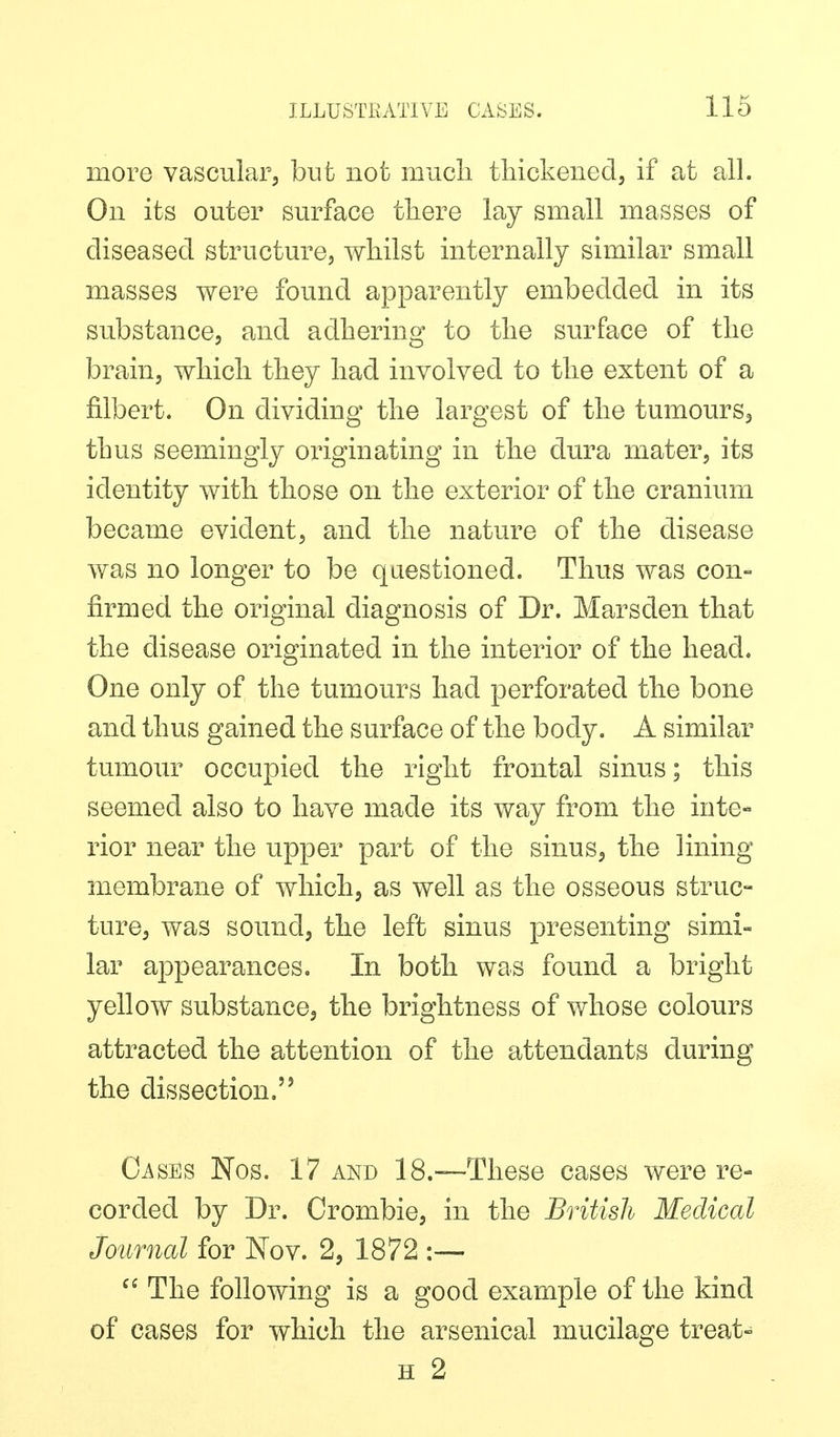 more vascular, but not mucli tliickeiied, if at all. On its outer surface tliere lay small masses of diseased structure, whilst internally similar small masses were found apparently embedded in its substance, and adhering to the surface of the brain, which they had involved to the extent of a filbert. On dividing the largest of the tumours, thus seemingly originating in the dura mater, its identity with those on the exterior of the cranium became evident, and the nature of the disease was no longer to be questioned. Thus was con- firmed the original diagnosis of Dr. Marsden that the disease originated in the interior of the head. One only of the tumours had perforated the bone and thus gained the surface of the body. A similar tumour occupied the right frontal sinus; this seemed also to have made its way from the inte- rior near the upper part of the sinus, the lining membrane of which, as well as the osseous struc- ture, was sound, the left sinus presenting simi- lar appearances. In both was found a bright yellow substance, the brightness of whose colours attracted the attention of the attendants during the dissection. Cases Nos. 17 and 18.—These cases were re- corded by Dr. Crombie, in the British Medical Journal for Nov. 2, 1872 :— The following is a good example of the kind of cases for which the arsenical mucilage treats H 2