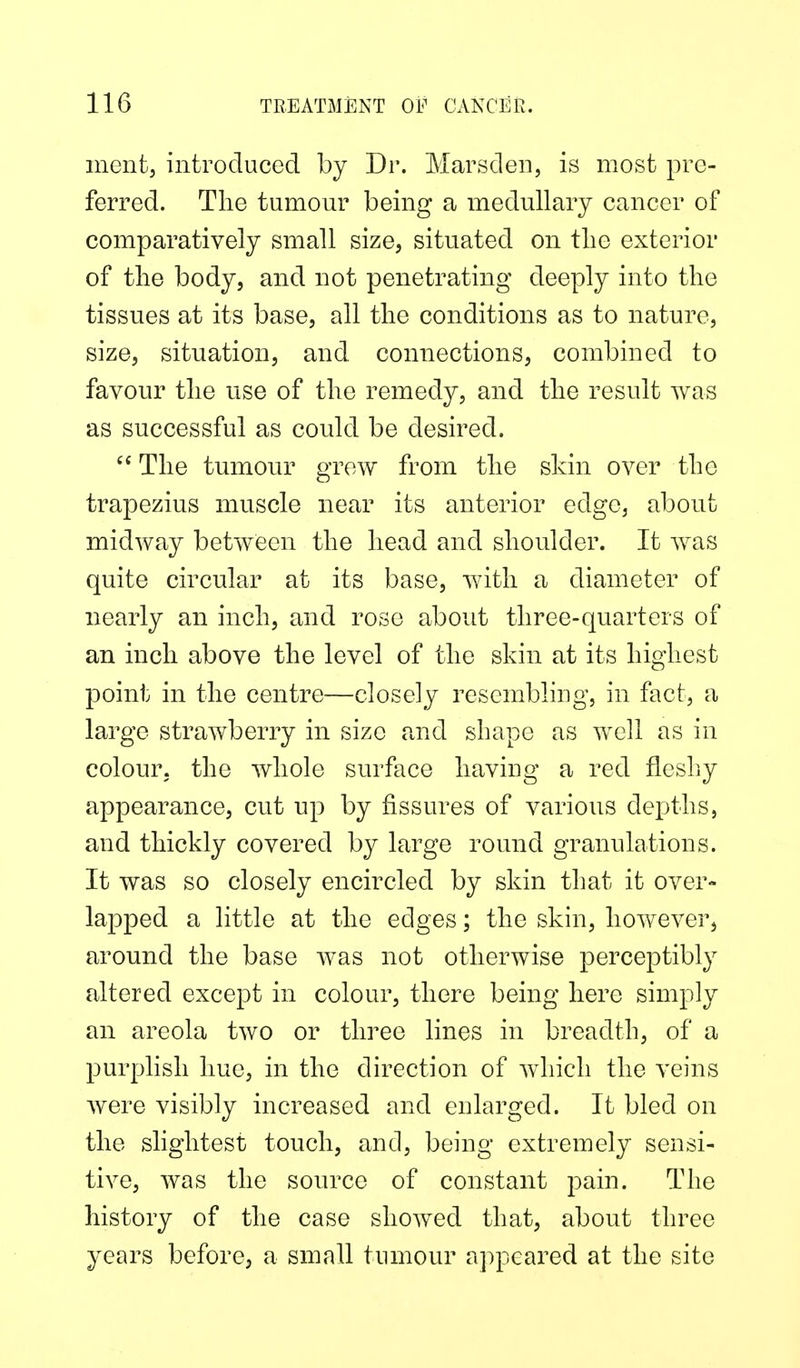 ment, introduced by Dr. Marsden, is most pre- ferred. Tlie tumour being a medullary cancer of comparatively small size, situated on tlie exterior of the body, and not penetrating deeply into the tissues at its base, all the conditions as to nature, size, situation, and connections, combined to favour the use of the remedy, and the result was as successful as could be desired.  The tumour grow from the skin over the trapezius muscle near its anterior edge, about midway between the head and shoulder. It was quite circular at its base, with a diameter of nearly an inch, and rose about three-quarters of an inch above the level of the skin at its highest point in the centre—closely resembling, in fact, a large strawberry in size and shape as well as in colour, the whole surface having a red fleshy appearance, cut up by fissures of various depths, and thickly covered by large round granulations. It was so closely encircled by skin that it over- lapped a little at the edges; the skin, however, around the base w^as not otherwise perceptibly altered except in colour, there being here simply an areola two or three lines in breadth, of a purplish hue, in the direction of which the veins were visibly increased and enlarged. It bled on the slightest touch, and, being extremely sensi- tive, was the source of constant pain. The history of the case showed that, about three years before, a small tumour appeared at the site
