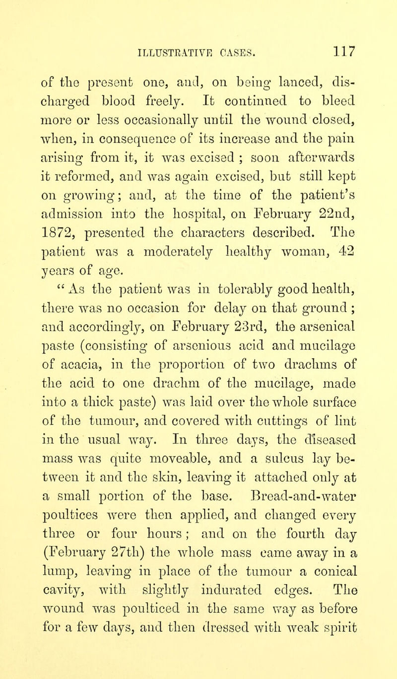 of tliG present one, and, on being lanced, dis- charged blood freely. It continned to bleed more or less occasionally until the wound closed, when, in consequence of its increase and the pain arising from it, it was excised ; soon afterwards it reformed, and was again excised, but still kept on growing; and, at the time of the patient's admission into the hospital, on Febrnary 22nd, 1872, presented the characters described. The patient was a moderately healthy woman, 42 years of age. xis the patient was in tolerably good health, there was no occasion for delay on that ground ; and accordingly, on February 23rd, the arsenical paste (consisting of arsenious acid and mucilage of acacia, in the proportion of two drachms of the acid to one drachm of the mucilage, made into a thick paste) was laid over the whole surface of the tumour, and covered with cuttings of lint in the usual way. In three days, the diseased mass was quite moveable, and a sulcus lay be- tween it and the skin, leaving it attached only at a small portion of the base. Bread-and-water poultices were then applied, and changed every three or four hours; and on the fourth day (February 27th) the whole mass came away in a lump, leaving in place of the tumour a conical cavity, with slightly indurated edges. The wound was poulticed in the same vfay as before for a few days, and then dressed with weak spirit