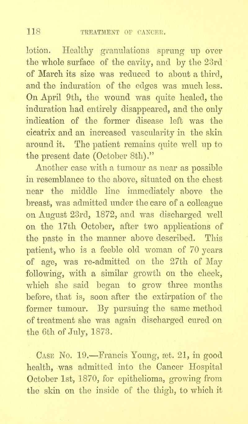 lotion. Healtliy granulations sprung up over tlie wliole surface of tlie cavity, and by tlie 23rd of March, its size was reduced to about a tliird, and the induration of the edges was much less. On April Qth, the wound was quite healed, the induration had entirely disappeared, and the only indication of the former disease left was the cicatrix and an increased vascularity in the skin around it. The patient remains quite well up to the present date (October 8th). Another case with a tumour as near as possible in resemblance to the above, situated on the chest near the middle line immediately above the breast, was admitted under the care of a colleague on August 23rd, 1872, and was discharged well on the 17th October, after two applications of the paste in the manner above described. This patient, who is a feeble old woman of 70 years of age, was re-admitted on the 27th of May following, with a similar growth on the cheek, which she said began to grow three months before, that is, soon after the extirpation of the former tumour. By pursuing the same method of treatment she v/as again discharged cured on the 6th of July, 1873, Case No. 19,—Francis Young, ast. 21, in good health, was admitted into the Cancer Hospital October 1st, 1870, for epithelioma, growing from the skin on the inside of the thigh, to which it