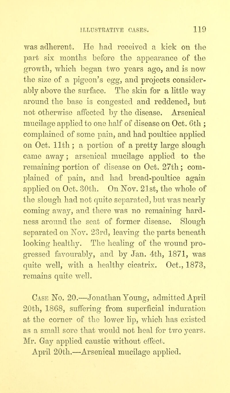 was adherent. He had received a kick on the part six months before the appearance of the growthj which began two years ago, and is now the size of a pigeon's egg, and projects consider- ably above the surface. The skin for a little way around the base is congested and reddened, but not otherwise affected by the disease. Arsenical mucilage applied to one half of disease on Oct. 6tli; complained of some pain, and had poultice applied on Oct. 11th ; a portion of a pretty large slough came away; arsenical mucilage applied to the remaining portion of disease on Oct. 27th; com- plained of pain, and had bread-poultice again applied on Oct. 30th. On Nov. 21st, the whole of the slough had not quite separated, but vz-as nearly coming away, and there was no remaining hpvrd- ness around the seat of former disease. Slough separated on Kov. 2ord, leaving the parts beneath looking healthy. The healing of the wound pro- gressed favourably, and by Jan. 4th, 1871, was quite well, with a healthy cicatrix. Oct., 1873, remains quite well. Case No. 20.—Jonathan Young, admitted April 20th, 1868, suffering from superficial induration at the corner of the lower lip, which, has existed as a small sore that vfould not heal for two years, Mr. Gay applied caustic without effect. April 20th.—Arsenical mucilage applied.