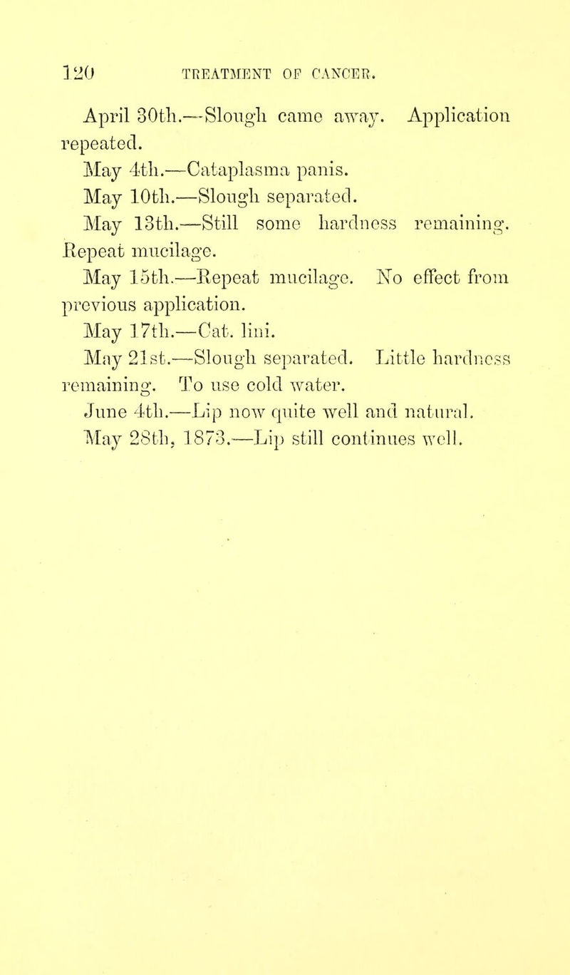 April 30tli.—Sloiigli came away. Application repeated. May 4th.—Cataplasma panis. May lOtli.—Sloiigli separated. May lotli.—Still some hardness remaining. Eepeat mncilage. May 15th.—Eepeat mncilage. Ko effect from previous application. May ] 7th.—Gat. lini. May 21st.'—^Slongh separated. Little hardness remainino'. To use cold water. June 4th.—Lip now quite well and natural. May 28th5 1873.—Lip still continues well