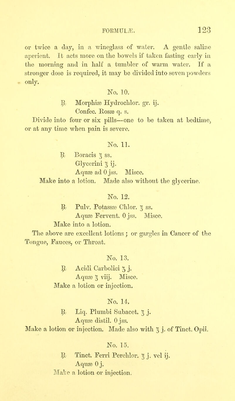 or twice a clay, in a Y/ineglass of water. A gentle saline aperient. It acts more on the bowels if taken fasting early in the morning and in half a tumbler of warm water. If a stronger dose is required, it may be divided into seven powders only. No. 10. ^. Morphise Hydrochlor. gr. ij. Confec. Rosse q. s. Divide into four or six pills—one to be taken at bedtime, or at any time when pain is severe. No. 11. P: Boracis 3 ss. Glycerin! 3 ij. AqujB ad 0 jss. Misce. Make into a lotion. Made also without the gljcerine. No. 12. R Pulv. Potassa3 Chlor. 3 ss. Aquse Fervent. Ojss. Misce. Make into a lotion. The above are excellent lotions ; or gargles in Cancer of the Tongue, Fauces, or Throat. No. 13. ^ Acidi Carbolici 5 j« Aqua) 5 viij. Misce. Make a lotion or injection. No. 14. ]^ Liq. Plumbi Subacet. ^ j. Aquce distil. Ojss. Make a lotion or injection. Made also with 3 j. of Tinct. Opii. No. 15. Tinct. Ferri Perchlor. 3 j. vel ij. AqujB 0 j. Make a lotion or injection.