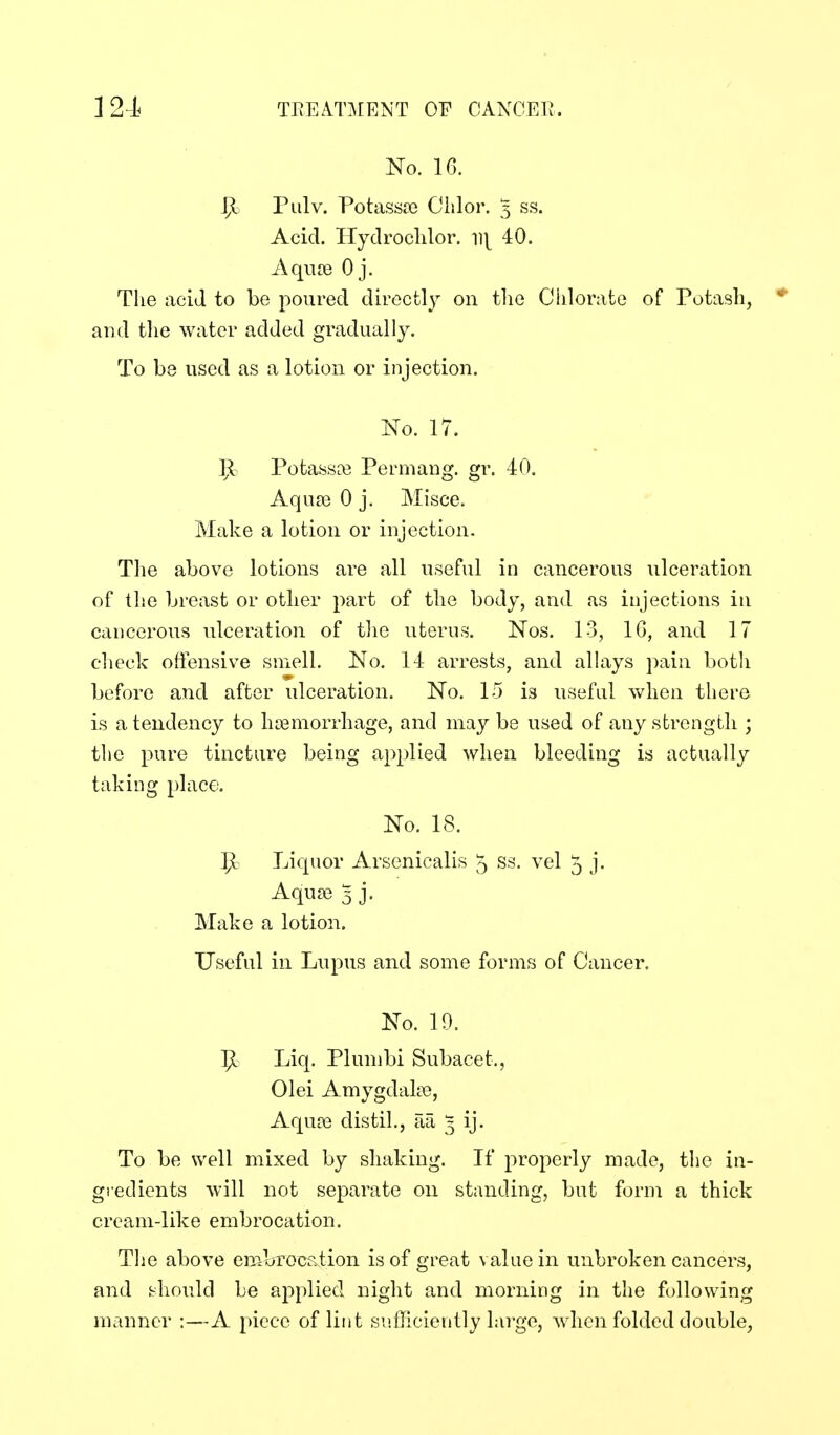 No. 16. IJi Pulv. Potassa3 Clslor. 5 ss. Acid. Hyclroclilor. ^]{ 40. Aqua3 Oj. The acid to be poured directl}^ on tlie Chlorate of Potash, * and t]ie water added gradually. To be used as a lotion or injection. No. 17. ]]i Potassa3 Permang. gr. 40. Aqua) 0 j. Misce. Make a lotion or injection. The above lotions are all useful in cancerous ulceration of the breast or other part of the body, and as injections in cancerous ulceration of tlie uterus. Nos. 13, IG, and 17 check offensive smell. No. 14 arrests, and alhiys pain both before and after ulceration. No. 15 is useful when there is a tendency to hiemorrhage, and may be used of any strength ; the pure tincture being applied when bleeding is actually taking place. No. 18. 1^ Liquor Arsenicalis 5 ss. vel 5 j. Aqua? 5 j. Make a lotion. Useful in Lupus and some forms of Cancer. No. 19. ip. Liq. Plunibi Subacet., Olei Amygdake, Aquce distil,, aa 5 ij. To be well mixed by shaking. If properly made, the in- gredients will not separate on standing, but form a thick cream-like embrocation. The above embrocstion is of great value in unbroken cancers, and bhould be applied night and morning in the following manner :—A piece of lint sufhciently large, when folded double,