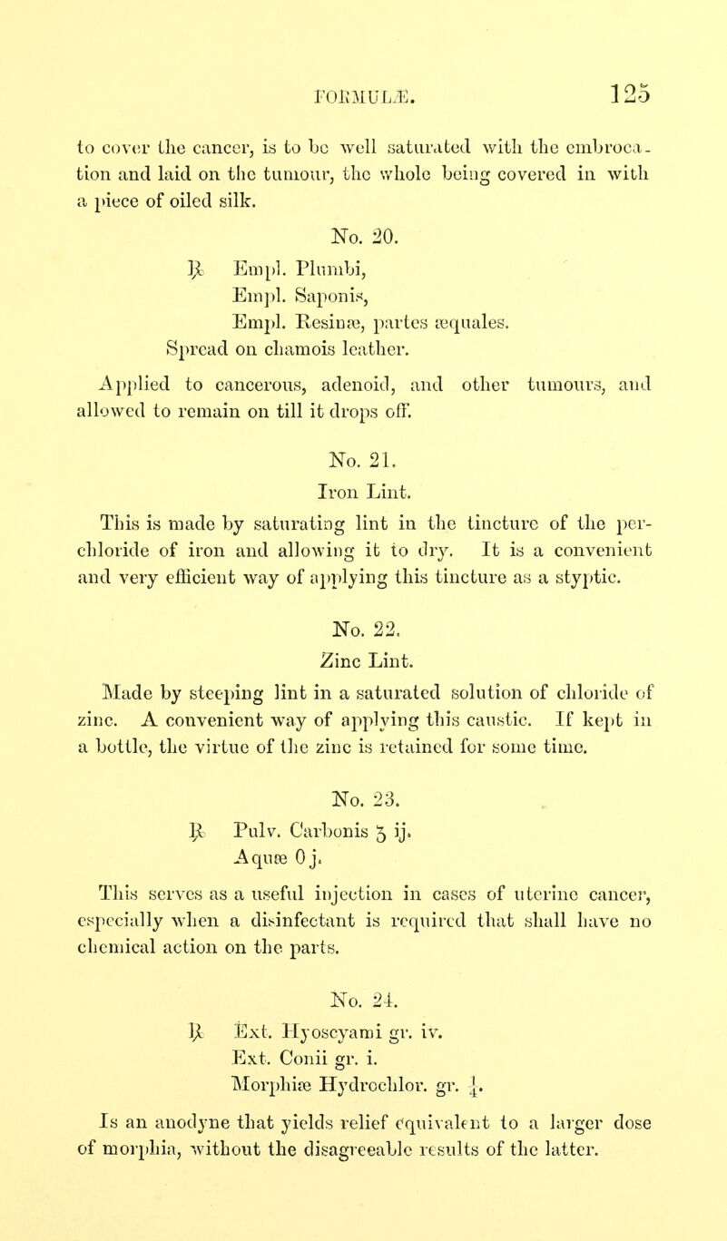 to C()V(!r the cancer, is to be well saturdted with the embroca- tion and laid on the tumour, the whole being covered in with a piece of oiled silk. No. 20. ]Jc Em[)]. Plumbi, Empl. Saponin, Empl. KesinaB, partes lequales. Spread on chamois leather. Apjilied to cancerous, adenoid, and other tumours, and allowed to remain on till it drops off. No. 21. Iron Lint. This is made by saturating lint in the tincture of the per- chloride of iron and allowing it to dry. It is a convenient and very efficient way of n^jplying this tincture as a styptic. No. 22. Zinc Lint. Made by steeping lint in a saturated solution of chloride of zinc. A convenient way of applying this caustic. If ke})t in a bottle, the virtue of the zinc is retained for some time. No. 23. 9= Pulv. Carbonis 5 ij. Aqu£e Oj. This serves as a useful injection in cases of uterine cancer, especially when a disinfectant is required that shall have no chemical action on the parts. No. 24. ]Ji Ext. Hyoscyarai gr. iv. Ext. Conii gr. i. Morphiie Hydrochlor. gr. -|. Is an anodyne that yields relief c'quivalent to a larger dose of morphia, without the disagreeable results of the latter.