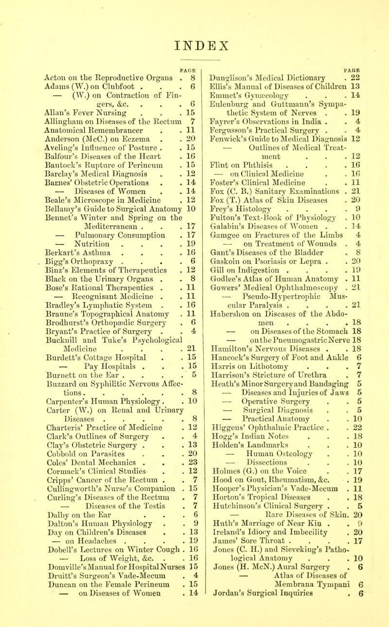 INDEX PAGE Acton on the Reproductive Organs . 8 Adams (W.) on Clubfoot . . .6 — (W.) on Contraction of Fin- ei'ers, &c. . . .6 Allan's Fever Nursing . . .15 Allingliam on Diseases of the Rectum 7 Anatomical Remembrancer . . 11 Anderson (McC.) on Eczema . . 20 Aveling's Influence of Posture . . 15 Balfour's Diseases of the Heart . 16 Bantock's Rupture of Perineum . 15 Barclay's Medical Diagnosis . . 12 Baiuies' Obstetric Operations . . 14 — Diseases of Women . . 14 Beale's Microscope in Medicine . 12 Bellamy's Guide to Surgical Anatomy 10 Bennet's Winter and Spring on the Mediterranean . . .17 — Pulmonary Consumption . 17 — Nutrition . . . .19 Berkart's Asthma . . . .16 Bigg's Orthopraxy , . . .6 Binz's Elements of Therapeutics . 12 Black on the Urinary Organs . . 8 Bose's Rational Therapeutics . . 11 — Recognisant Medicine . . 11 Bradley's Lymphatic System . . 16 Braune's Topographical Anatomy . 11 Brodhiirst's Orthopaidic Surgery . 6 Bryant's Practice of Surgery . . 4 Bucknill and Tuke's Psychological Medicine . . .21 Burdett's Cottage Hospital . . 15 — Pay Hospitals . . .15 Burnett on the Ear . . . . 5 Buzzard on Syphilitic Nervous Affec- tions 8 Carpenter's Human Physiology. . 10 Carter (W.) on Renal and Urinary Diseases . . . . .8 Charteris' Practice of Medicine . 12 Clark's Outlines of Surgery . . 4 Clay's Obstetric Surgery . . .13 Cobbold on Pai-asites . . .20 Coles' Dental Mechanics . . .23 Cormack's Clinical Studies . . 12 Cripps' Cancer of the Rectum . . 7 Cullingworth's Nurse's Companion . 15 Curling's Diseases of the Rectum . 7 — Diseases of the Testis . 7 Dalby on the Ear . . .6 Dalton's Human Physiology . . 9 Day on Children's Diseases . . 13 — on Headaches . . . .19 Dobell's Lectures on Winter Cough . 16 — Loss of Weight, &c. . . 16 Domville's Manual for Hospital Nurses ] 5 Druitt's Surgeon's Vade-Mecum . 4 Duncan on the Female Perineum . 15 — on Diseases of Women . 14 PAGE Dunglison's Medical Dictionary . 22 Ellis's Manual of Diseases of Children 13 Emmet's Gyua'cology . . .14 Eulenburg and Guttmann's Sympa- thetic System of Nerves . . 19 Fayrer's Observations in India . . 4 Fergusson's Practical Surgery . . 4 Fenwick's Guide to Medical Diagnosis 12 — Outlines of Medical Treat- ment . . .12 Flint on Phthisis . . . .16 — on Clinical Medicine . . 16 Foster's Clinical Medicine . . 11 Fox (C. B.) Sanitary Examinations . 21 Fox (T.) Atlas of Skin Diseases . 20 Frey's Histology . . . .9 Fulton's Text-Book of Physiology . 10 Galabin's Diseases of Women . . 14 Gamgee on Fractures of the Limbs 4 — on Treatment of Wounds , 4 Gaut's Diseases of the Bladder . 8 Gaskoin on Psoriasis or Lepra . . 20 Gill on Indigestion . . . .19 Godlee's Atlas of Human Anatomy . 11 Gowers' Medical Ophthalmoscopy . 21 — Pseudo-Hypertrophic Mus- cular Paralysis . . . .21 Habershon on Diseases of the Abdo- men . . . .18 — on Diseases of the Stomach 18 — onthePneumogastricNerve 18 Hamilton's Nervous Diseases . . 18 Hancock's Surgery of Foot and Ankle 6 Harris on Lithotomy . . .7 Harrison's Stricture of Urethra . 7 Heath's Minor Surgery and Bandaging 5 — Diseases and Injuries of Jaws 5 — Operative Surgery . . 5 — Surgical Diagnosis . . 5 — Practical Anatomy . . 10 Higgeus' Ophthalmic Practice . . 22 Hogg's Indian Notes . . ,18 Holden's Landmarks . . .10 — Human Osteology . . 10 — Dissections . . .10 Holmes (G.) on the Voice . .17 Hood on Gout, Rheumatism, &c. . 19 Hooper's Physician's Vade-Mecum . 11 Horton's Tropical Diseases . . 18 Hutchinson's Clinical Surgery . . 5 — Rare Diseases of Skin. 20 Huth's Marriage of Near Kia . . 9 Ireland's Idiocy and Imbecility . 20 James' Sore Throat . . . .17 Jones (C. H.) and Sieveking's Patho- logical Anatomy . . .10 Jones (H. McN.) Aural Surgery . 6 — Atlas of Diseases of Membi-ana Tympani 6 Jordan's Surgical Inquiries . 6