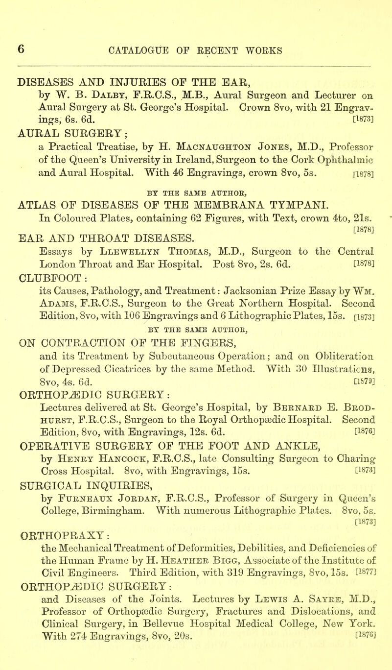 DISEASES AND INJURIES OF THE EAR, by W. B. Dalby, F.R.O.S., .M.B., Aural Surgeon and Lecturer on Aural Surgery at St. George's Hospital. Crown 8vo, witli 21 Engrav- ings, 6s. 6d. [1873] AURAL SURGERY; a Practical Treatise, by H. Macnaughton Jones, M.D., Professor of tlie Queen's University in Ireland, Surgeon to tbe Cork Ophtbalmic and Aural Hospital. Witli 46 Engravings, crown 8vo, 5s. [i878] BY THE SAME AUTHOE, ATLAS OF DISEASES OF THE MEMBRANA TYMPANI. In Coloured Plates, containing 62 Figures, with Text, crown 4to, 21g- [1878] EAR AND THROAT DISEASES. Essays by Llewellyn Thomas, M.D., Surgeon to the Central London Throat and Ear Hospital. Post 8vo, 2s. 6d. [1878] CLUBFOOT: its Causes, Pathology, and Treatment: Jacksonian Prize Essay by Wm, Adams, F.R.C.S., Surgeon to the Great Northern Hospital. Second Edition, 8vo, Avith 106 Engravings and 6 Lithographic Plates, 15s. [i873] BY THE SAME AUTHOE, ON CONTRACTION OF THE FINGERS, and its Treatment by Subcutaneous Operation; and on Obliteration of Depressed Cicatrices by the same Method. With 30 lUustraticns!, 8vo, 4s. 6d. C1&79] ORTHOPiEDIO SURGERY: Lectures delivered at St. George's Hospital, by Bernard E. Brod- HURST, F.R.C.S., Surgeon to the Royal Orthopaedic Hospital. Second Edition, 8vo, with Engravings, 12s. 6d. [1876] OPERATIVE SURGERY OF THE FOOT AND ANKLE, by Henry Hancock, F.R.C.S., late Consulting Surgeon to Charing Cross Hospital. 8vo, with Engravings, 15s. [1873] SURGICAL INQUIRIES, by Furneatjx Jordan, F.R.C.S., Professor of Surgery in Queen's College, Birmingham. With numerous Lithographic Plates. 8vo, 5s. [1873] ORTHOPRAXY: the Mechanical Treatment of Deformities, Debilities, and Deficiencies of the Human Frame by H. Heather Bigg, Associate of the Institute of Civil Engineers. Third Edition, with 319 Engravings, 8vo, 15s. [18773 ORTHOPEDIC SURGERY: and Diseases of the Joints. Lectures by Lewis A. Sayre, M.D., Professor of Orthopaedic Surgery, Fractures and Dislocations, and Clinical Surgery, in Bellevue Hospital Medical College, New York. With 274 Engravings, 8vo, 20s. [187S]
