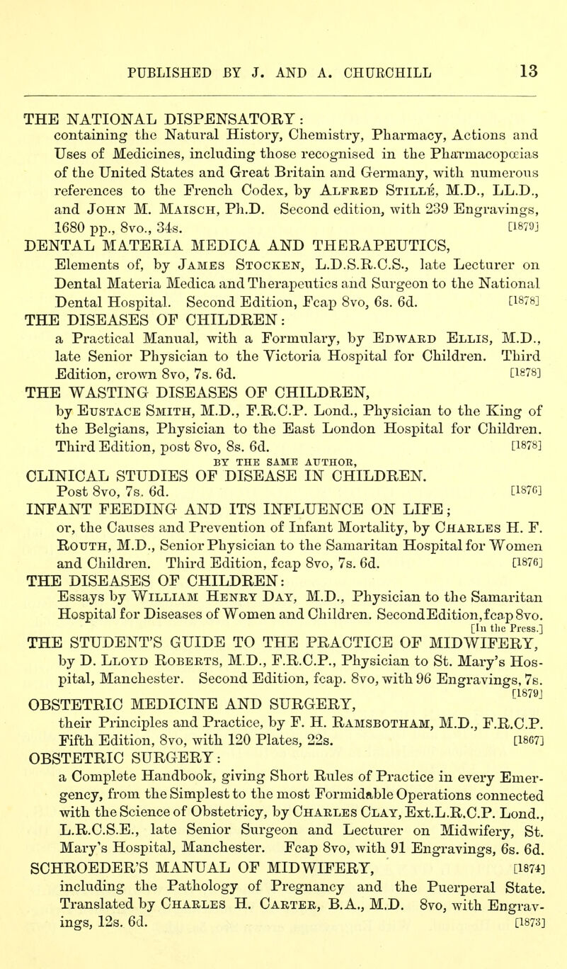 THE NATIONAL DISPENSATORY: containing the Natural History, Chemistry, Pharmacy, Actions and Uses of Medicines, including those recognised in the Pharmacopoeias of the United States and Great Britain and Germany, with numerous references to the French Codex, by Alfred Stille, M.D., LL.D., and John M. Maisch, Ph.D. Second edition, with 239 Engravings, 1680 pp., 8vo., 34s. [i879j DENTAL MATERIA MEDICA AND THERAPEUTICS, Elements of, by James Stocken, L.D.S.R.C.S., late Lecturer on Dental Materia Medica and Therapeutics and Surgeon to the National Dental Hospital. Second Edition, Ecap 8vo, 6s. 6d. tl878] THE DISEASES OF CHILDREN: a Practical Manual, with a Formulary, by Edward Ellis, M.D., late Senior Physician to the Victoria Hospital for Children. Third Edition, crown 8vo, 7s. 6d. [1878] THE WASTING DISEASES OF CHILDREN, by Eustace Smith, M.D., F.R.C.P. Lond., Physician to the King of the Belgians, Physician to the East London Hospital for Children. Third Edition, post 8vo, 8s. 6d. [1878] BY THE SAME AUTHOE, CLINICAL STUDIES OF DISEASE IN CHILDREN. Post 8vo, 7s. 6d. [1S7G] INFANT FEEDING AND ITS INFLUENCE ON LIFE; or, the Causes and Prevention of Infant Mortality, by Charles H. F. RouTH, M.D., Senior Physician to the Samaritan Hospital for Women and Children. Third Edition, fcap 8vo, 7s. 6d. [1876] THE DISEASES OF CHILDREN: Essays by William Henry Day, M.D., Physician to the Samaritan Hospital for Diseases of Women and Children. SecondEdition,fca.p8vo. THE STUDENT'S GUIDE TO THE PRACTICE OF MIDWIFERY? by D. Lloyd Roberts, M.D., F.R.C.P., Physician to St. Mary's Hos- pital, Manchester. Second Edition, fcap. 8vo, with 96 Engravings, 7s. [1879] OBSTETRIC MEDICINE AND SURGERY, their Principles and Practice, by F. H. Ramsbotham, M.D., F.R.C.P. Fifth Edition, 8vo, with 120 Plates, 22s. [18G7] OBSTETRIC SURGERY: a Complete Handbook, giving Short Rules of Practice in every Emer- gency, from the Simplest to the most Formidable Operations connected with the Science of Obstetricy, by Charles Clay, Ext.L.R.C.P. Lond., L.R.C.S.E., late Senior Surgeon and Lecturer on Midwifery, St. Mary's Hospital, Manchester. Fcap 8vo, with 91 Engravings, 6s. 6d. SCHROEDER'S MANUAL OF MIDWIFERY, [1874] including the Pathology of Pregnancy and the Puerperal State. Translated by Charles H. Carter, B.A., M.D. 8vo, with Engrav- ings, 12s. 6d. [1873]