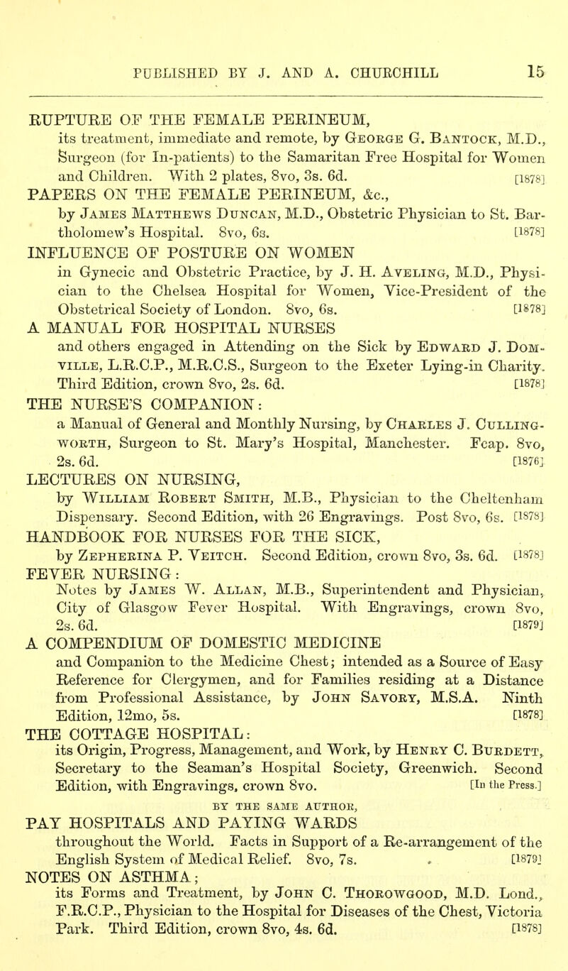 RUPTURE OF THE FEMALE PERINEUM, its treatment, immediate and remote, by George G. Bantock, M.D., burgeon (for In-patients) to the Samaritan Free Hospital for Women and Children. Witli 2 plates, 8vo, 3s. 6d. [1878] PAPERS ON THE FEMALE PERINEUM, &c., by James Matthews Duncan, M.D., Obstetric Physician to St. Bar- tholomew's Hospital. 8vo, 63. [1878] INFLUENCE OF POSTURE ON WOMEN in Gynecic and Obstetric Practice, by J. H. Aveling, M.D., Physi- cian to the Chelsea Hospital for Women, Yice-President of the Obstetrical Society of London. 8vo, 6s. [1878] A MANUAL FOR HOSPITAL NURSES and others engaged in Attending on the Sick by Edward J. DoM- ville, L.R.C.P., M.R.C.S., Surgeon to the Exeter Lying-in Charity. Third Edition, crown 8vo, 2s. 6d. [1878] THE NURSE'S COMPANION: a Manual of General and Monthly Nursing, by Charles J. Culling- WORTH, Surgeon to St. Mary's Hospital, Manchester. Fcap. 8vo, 2s. 6d. [1876]. LECTURES ON NURSING, by William Robert Smith, M.B., Physician to the Cheltenham Dispensary. Second Edition, with 26 Engravings. Post 8vo, 6s. C187S] HANDBOOK FOR NURSES FOR THE SICK, by Zepherina P. Yeitch. Second Edition, crown 8vo, 3s. 6d. [i878j FEYER NURSING: Notes by James W. Allan, M.B., Superintendent and Physician, City of Glasgow Fever Hospital. With Engravings, crown 8vo, 2s. 6d. [1879] A COMPENDIUM OF DOMESTIC MEDICINE and Companion to the Medicine Chest; intended as a Source of Easy Reference for Clergymen, and for Families residing at a Distance from Professional Assistance, by John Savory, M.S.A. Ninth Edition, 12mo, 5s. [1878] THE COTTAGE HOSPITAL: its Origin, Progress, Management, and Work, by Henry C. Burdett, Secretary to the Seaman's Hospital Society, Greenwich. Second Edition, with Engravings, crown 8vo. [in the Press.] BY THE SAME AUTHOR, PAY HOSPITALS AND PAYING WARDS throughout the World. Facts in Support of a Re-arrangement of the English System of Medical Relief. 8vo, 7s. . [1879J NOTES ON ASTHMA; its Forms and Treatment, by John C. Thorowgood, M.D. Lond., F.R.C.P., Physician to the Hospital for Diseases of the Chest, Yictoria Park. Third Edition, crown 8vo, 4s. 6d. [1878]