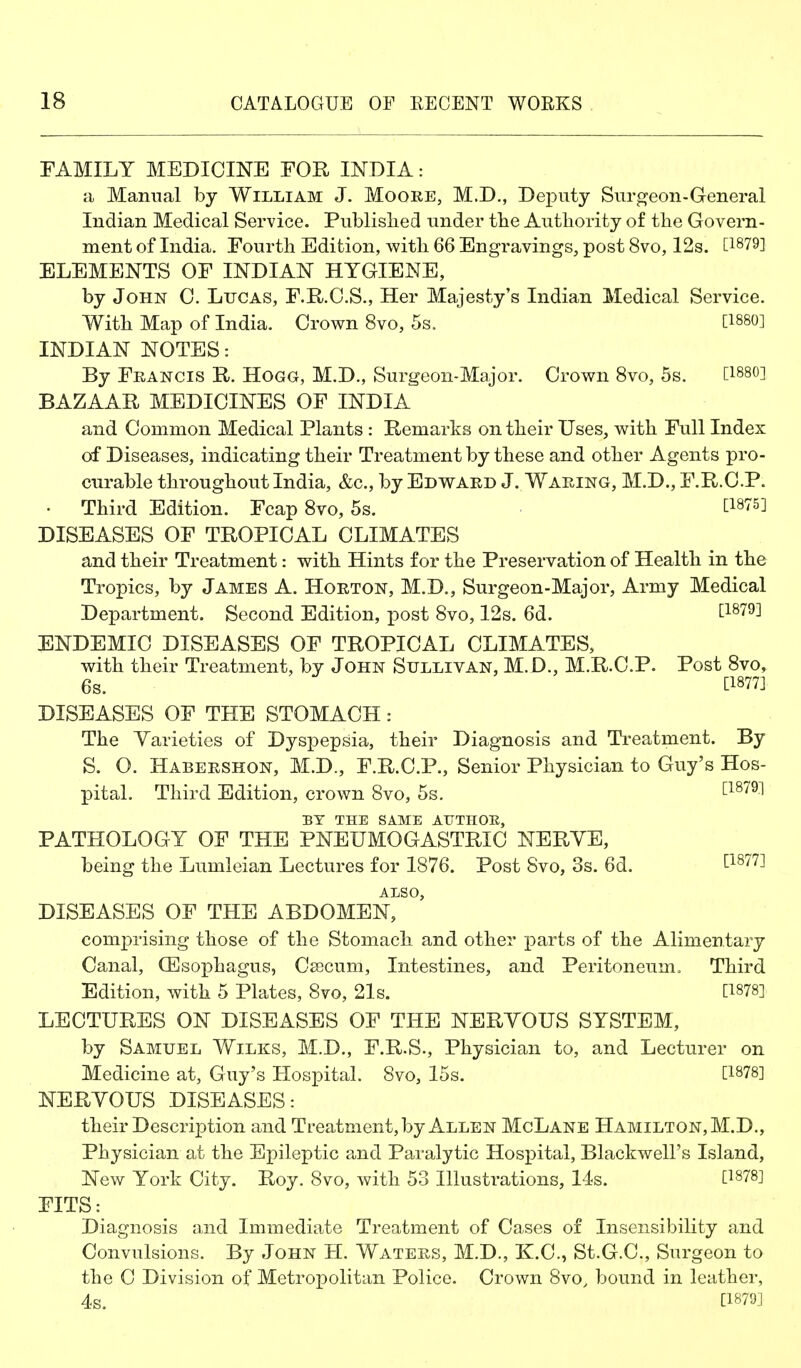 FAMILY MEDICINE FOR INDIA: a Manual by William J. Moore, M.D., Deputy Surgeon-General Indian Medical Service. Published under tlie Authority of the Govern- ment of India. Fourth Edition, with 66 Engravings, post 8vo, 12s. [1879] ELEMENTS OF INDIAN HYGIENE, by John 0. Lucas, F.R.C.S., Her Majesty's Indian Medical Service. With Map of India. Crown 8vo, 5s. [1880] INDIAN NOTES: By Francis R. Hogg, M.D., Surgeon-Major. Crown 8vo, 5s. [1880] BAZAAR MEDICINES OF INDIA and Common Medical Plants : Remarks on their Uses, with Full Index of Diseases, indicating their Treatment by these and other Agents pro- curable throughout India, &c., by Edward J. Waring, M.D., F.R.C.P. • Third Edition. Fcap 8vo, 5s. ■ ti875] DISEASES OF TROPICAL CLIMATES and their Treatment: with Hints for the Preservation of Health in the Tropics, by James A. Horton, M.D., Surgeon-Major, Army Medical Department. Second Edition, post 8vo, 12s. 6d. L'^sid] ENDEMIC DISEASES OF TROPICAL CLIMATES, with their Treatment, by John Sullivan, M.D., M.R.C.P. Post 8vo, 6s. [1877] DISEASES OF THE STOMACH: The Yarieties of Dyspepsia, their Diagnosis and Treatment. By S. O. Habershon, M.D., F.R.C.P., Senior Physician to Guy's Hos- pital. Third Edition, crown 8vo, 5s. ^^^'^^^ BY THE SAME ATJTHOE, PATHOLOGY OF THE PNEUMOGASTRIC NERYE, being the Lumleian Lectures for 1876. Post 8vo, 3s. 6d. U-^Tl^ ALSO, DISEASES OF THE ABDOMEN, comprising those of the Stomach and other ]3arts of the Alimentary Canal, (Esophagus, Csecum, Intestines, and Peritoneum, Third Edition, with 5 Plates, 8vo, 21s. [1878] LECTURES ON DISEASES OF THE NERYOUS SYSTEM, by Samuel Wilks, M.D., F.R.S., Physician to, and Lecturer on Medicine at, Guy's Hospital. 8vo, 15s. [1878] NERYOUS DISEASES: their Description and Treatment, by Allen McLane Hamilton, M.D., Physician at the Epileptic and Paralytic Hospital, Blackwell's Island, New York City. Roy. 8vo, with 53 Illustrations, 14s. [1878] FITS: Diagnosis and Immediate Treatment of Cases of Insensibility and Convulsions. By John H. Waters, M.D., K.C., St.G.C, Surgeon to the C Division of Metropolitan Police. Crown 8vo, bound in leather, 4s. [1879]
