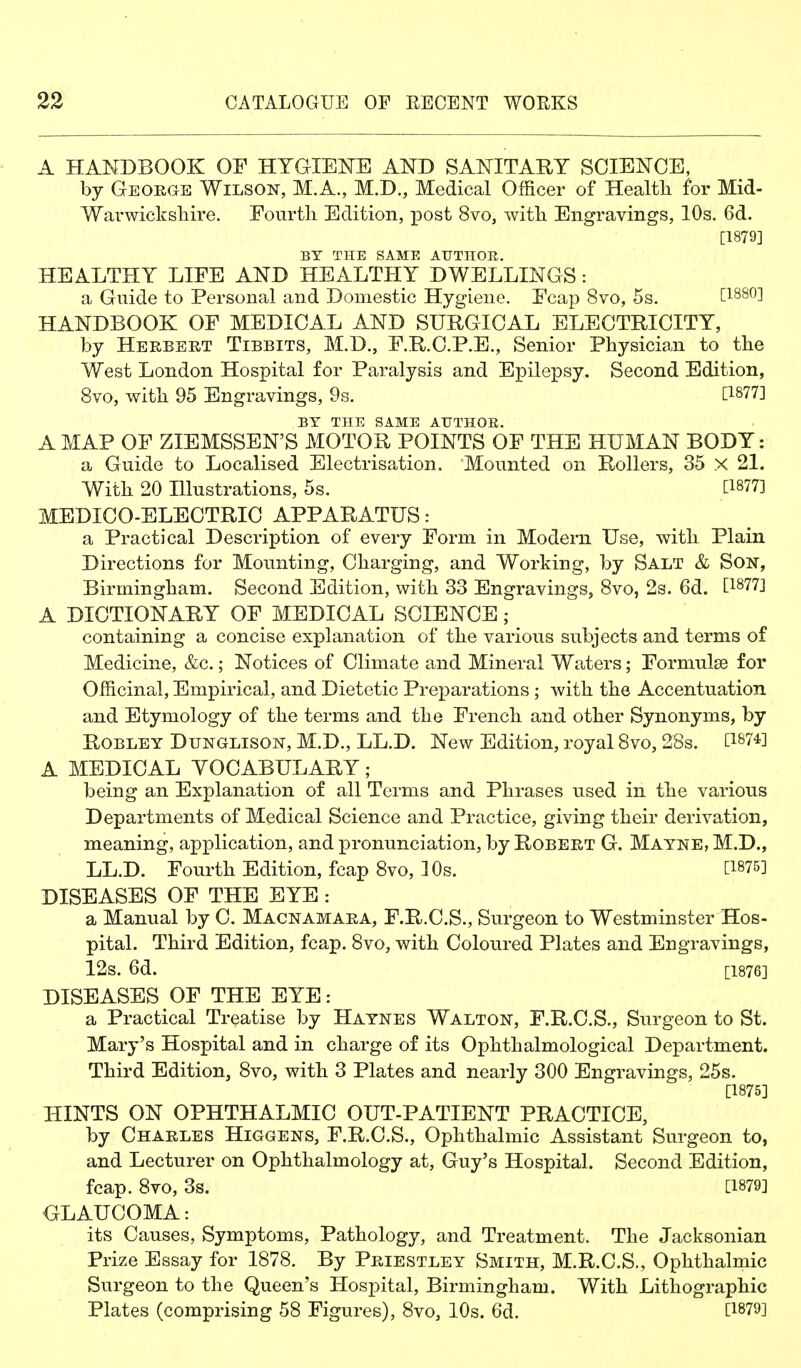 A HANDBOOK OF HYaiElSrE AND SANITARY SCIENCE, by George Wilson, M.A., M.D., Medical Officer of Health for Mid- Warwicksliire. Fourth Edition, post 8vo, with Engravings, 10s. 6d. [1879] BY THE SAME AUTHGE. HEALTHY LIFE AND HEALTHY DWELLINGS: a Guide to Personal and Domestic Hygiene. Fcap 8vo, 5s. [1880] HANDBOOK OF IMEDICAL AND SURGICAL ELECTRICITY, by Herbert Tibbits, M.T>., F.R.C.P.E., Senior Physician to the West London Hospital for Paralysis and Epilepsy. Second Edition, 8vo, with 95 Engravings, 9s. O-Sll] BY THE SAME ATTTHOR. A MAP OF ZIEMSSEN'S MOTOR POINTS OF THE HUMAN BODY: a Guide to Localised Electrisation. Mounted on Rollers, 35 x 21. With 20 Illustrations, 5s. [1877] MEDICO-ELECTRIC APPARATUS: a Practical Description of every Form in Modern Use, with Plain Directions for Mounting, Charging, and Working, by Salt & Son, Birmingham. Second Edition, with 33 Engravings, Svo, 2s. 6d. [18773 A DICTIONARY OF MEDICAL SCIENCE; containing a concise explanation of the various subjects and terms of Medicine, &c.; Notices of Climate and Mineral Waters; Formulae for Officinal, Empirical, and Dietetic Preparations ; with the Accentuation and Etymology of the terms and the French and other Synonyms, by Robley Dunglison, M.D., LL.D. New Edition, royal Svo, 28s. [1^74] A MEDICAL YOCABULARY; being an Explanation of all Terms and Phrases used in the various Departments of Medical Science and Practice, giving their derivation, meaning, application, and pronunciation, by Robert G. Mayne, M.D., LL.D. Fourth Edition, fcap Svo, 10s. [1875] DISEASES OF THE EYE : a Manual by C. Macnamara, F.R.C.S., Surgeon to Westminster Hos- pital. Third Edition, fcap. Svo, with Coloured Plates and Engravings, 12s. 6d. [1876] DISEASES OF THE EYE: a Practical Treatise by Hatnes Walton, F.R.C.S., Surgeon to St. Mary's Hospital and in charge of its Ophthalmological Department. Third Edition, Svo, with 3 Plates and nearly 300 Engravings, 25s. [1875] HINTS ON OPHTHALMIC OUT-PATIENT PRACTICE, by Charles Higgens, F.R.C.S., Ophthalmic Assistant Surgeon to, and Lecturer on Ophthalmology at, Guy's Hospital. Second Edition, fcap. Svo, 3s. [1879] GLAUCOMA: its Causes, Symptoms, Pathology, and Treatment. The Jacksonian Prize Essay for 1878, By Priestley Smith, M.R.C.S., Ophthalmic Surgeon to the Queen's HosjDital, Birmingham. With Lithographic Plates (comprising 58 Figures), Svo, 10s. 6d. [1879]