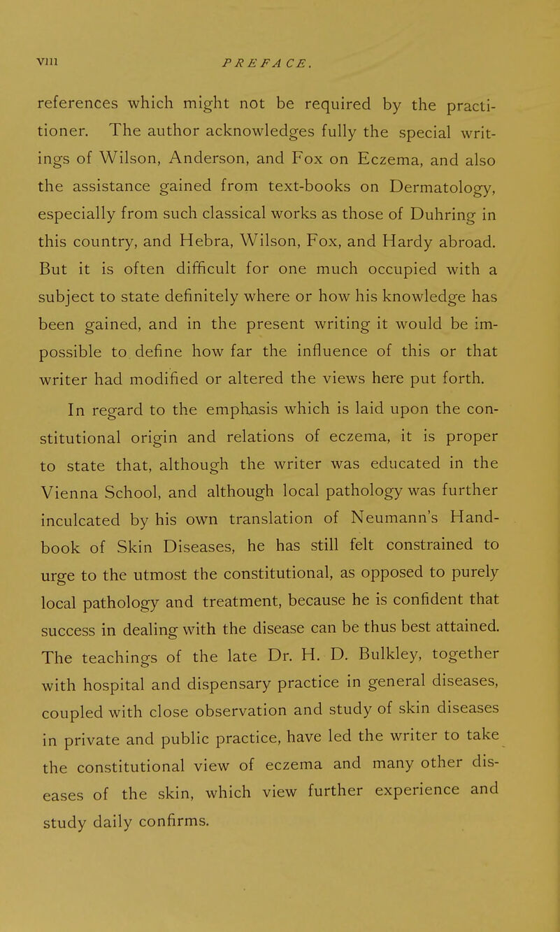 references which might not be required by the practi- tioner. The author acknowledges fully the special writ- ings of Wilson, Anderson, and Fox on Eczema, and also the assistance gained from text-books on Dermatology, especially from such classical works as those of Duhring in this country, and Hebra, Wilson, Fox, and Hardy abroad. But it is often difficult for one much occupied with a subject to state definitely where or how his knowledge has been gained, and in the present writing it would be im- possible to define how far the influence of this or that writer had modified or altered the views here put forth. In regard to the emphasis which is laid upon the con- stitutional origin and relations of eczema, it is proper to state that, although the writer was educated in the Vienna School, and although local pathology was further inculcated by his own translation of Neumann's Hand- book of Skin Diseases, he has still felt constrained to urge to the utmost the constitutional, as opposed to purely local pathology and treatment, because he is confident that success in dealing with the disease can be thus best attained. The teachings of the late Dr. H. D. Bulkley, together with hospital and dispensary practice in general diseases, coupled with close observation and study of skin diseases in private and public practice, have led the writer to take the constitutional view of eczema and many other dis- eases of the skin, which view further experience and study daily confirms.