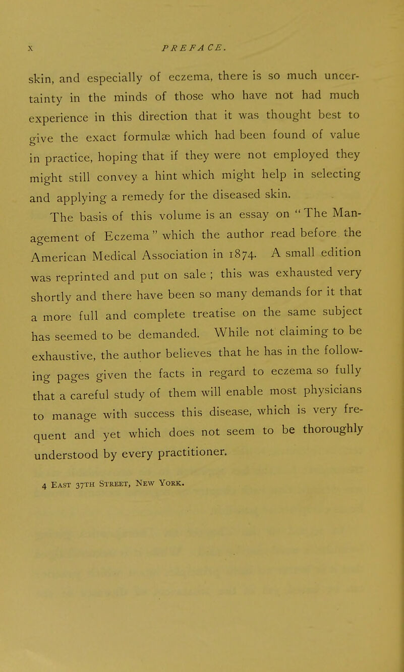 skin, and especially of eczema, there is so much uncer- tainty in the minds of those who have not had much experience in this direction that it was thought best to give the exact formulae which had been found of value in practice, hoping that if they were not employed they might still convey a hint which might help in selecting and applying a remedy for the diseased skin. The basis of this volume is an essay on  The Man- agement of Eczema which the author read before the American Medical Association in 1874. A small edition was reprinted and put on sale ; this was exhausted very shortly and there have been so many demands for it that a more full and complete treatise on the same subject has seemed to be demanded. While not claiming to be exhaustive, the author believes that he has in the follow- ing pages given the facts in regard to eczema so fully that a careful study of them will enable most physicians to manage with success this disease, which is very fre- quent and yet which does not seem to be thoroughly understood by every practitioner.