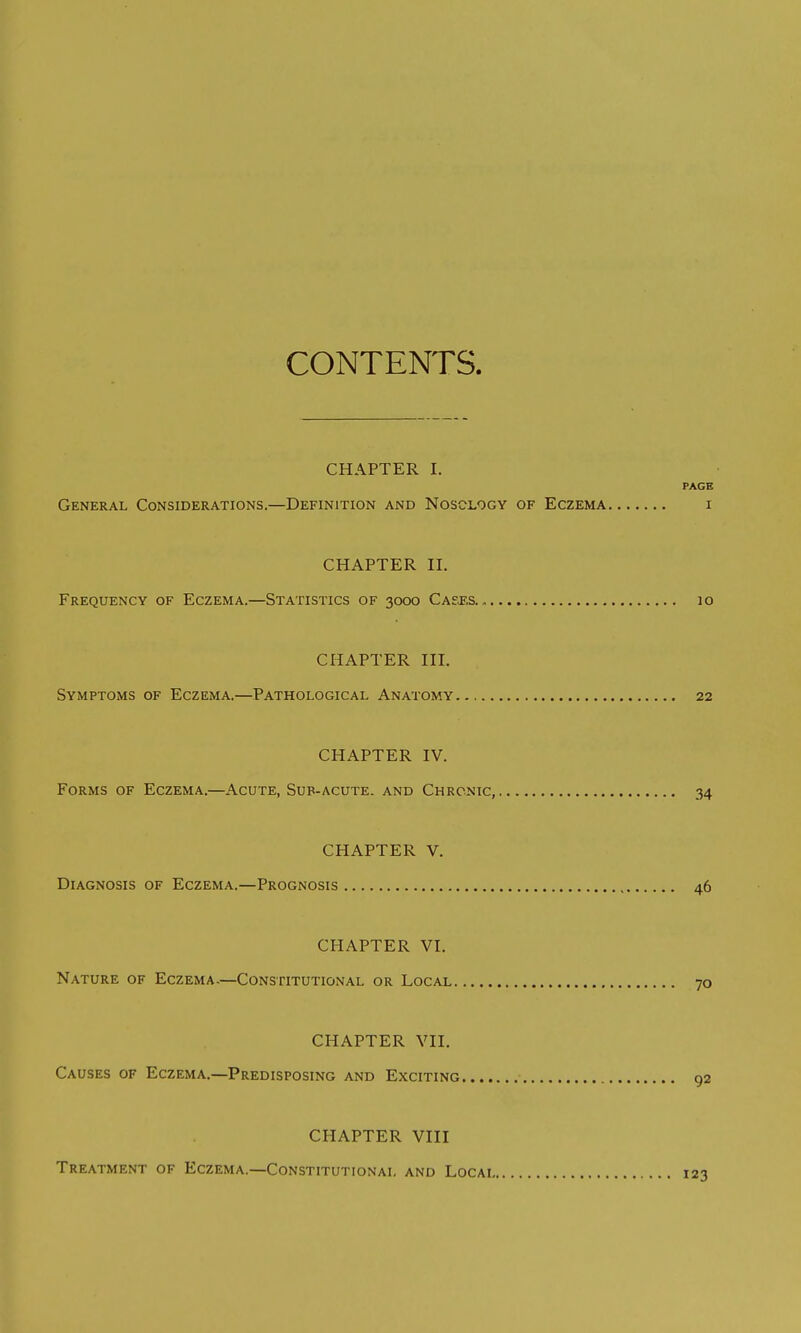 CONTENTS. CHAPTER I. PAGE General Considerations.—Definition and Nosology of Eczema i CHAPTER II. Frequency of Eczema.—Statistics of 3000 Cases. 10 CHAPTER III. Symptoms of Eczema.—Pathological Anatomy 22 CHAPTER IV. Forms of Eczema.—Acute, Sub-acute, and Chronic, 34 CHAPTER V. Diagnosis of Eczema.—Prognosis 46 CHAPTER VI. Nature of Eczema.—Constitutional or Local 70 CHAPTER VII. Causes of Eczema.—Predisposing and Exciting 92 CHAPTER VIII Treatment of Eczema.—Constitutional and Locai 123