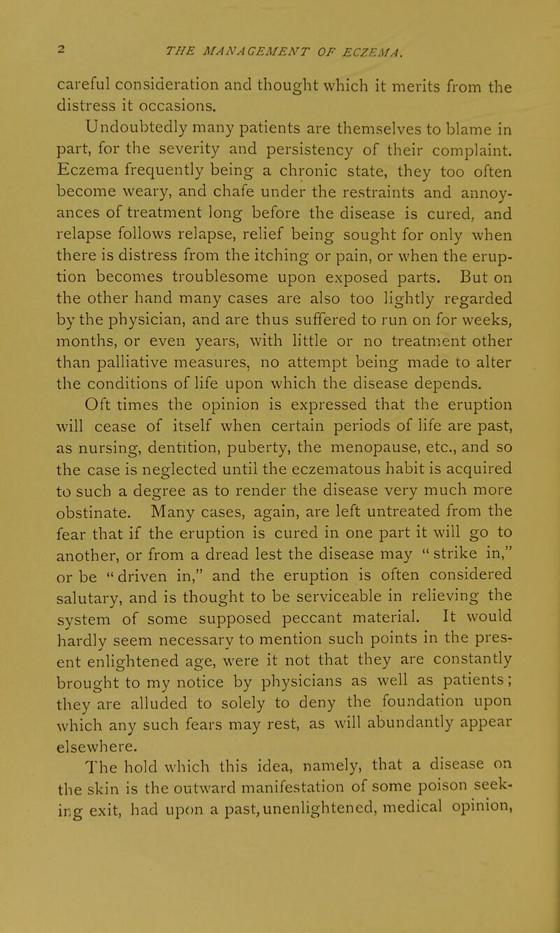 careful consideration and thought which it merits from the distress it occasions. Undoubtedly many patients are themselves to blame in part, for the severity and persistency of their complaint. Eczema frequently being a chronic state, they too often become weary, and chafe under the restraints and annoy- ances of treatment long before the disease is cured, and relapse follows relapse, relief being sought for only when there is distress from the itching or pain, or when the erup- tion becomes troublesome upon exposed parts. But on the other hand many cases are also too lightly regarded by the physician, and are thus suffered to run on for weeks, months, or even years, with little or no treatment other than palliative measures, no attempt being made to alter the conditions of life upon which the disease depends. Oft times the opinion is expressed that the eruption will cease of itself when certain periods of life are past, as nursing, dentition, puberty, the menopause, etc., and so the case is neglected until the eczematous habit is acquired to such a degree as to render the disease very much more obstinate. Many cases, again, are left untreated from the fear that if the eruption is cured in one part it will go to another, or from a dread lest the disease may  strike in, or be  driven in, and the eruption is often considered salutary, and is thought to be serviceable in relieving the system of some supposed peccant material. It would hardly seem necessary to mention such points in the pres- ent enlightened age, were it not that they are constantly brought to my notice by physicians as well as patients; they are alluded to solely to deny the foundation upon which any such fears may rest, as will abundantly appear elsewhere. The hold which this idea, namely, that a disease on the skin is the outward manifestation of some poison seek- ing exit, had upon a past,unenlightened, medical opinion,