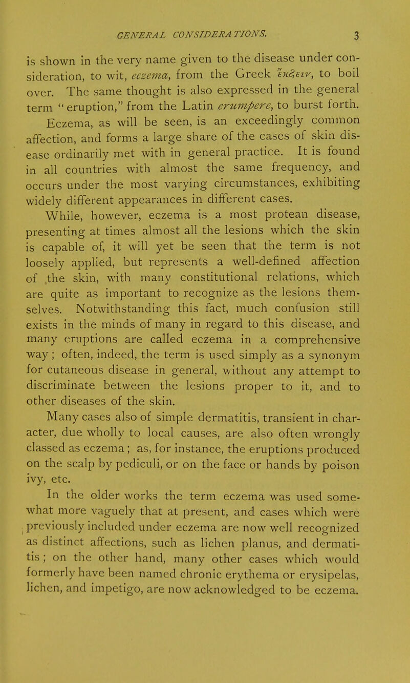 is shown in the very name given to the disease under con- sideration, to wit, eczema, from the Greek exZeiv, to boil over. The same thought is also expressed in the general term  eruption, from the Latin erumpere, to burst forth. Eczema, as will be seen, is an exceedingly common affection, and forms a large share of the cases of skin dis- ease ordinarily met with in general practice. It is found in all countries with almost the same frequency, and occurs under the most varying circumstances, exhibiting widely different appearances in different cases. While, however, eczema is a most protean disease, presenting at times almost all the lesions which the skin is capable of, it will yet be seen that the term is not loosely applied, but represents a well-defined affection of /the skin, with many constitutional relations, which are quite as important to recognize as the lesions them- selves. Notwithstanding this fact, much confusion still exists in the minds of many in regard to this disease, and many eruptions are called eczema in a comprehensive way; often, indeed, the term is used simply as a synonym for cutaneous disease in general, without any attempt to discriminate between the lesions proper to it, and to other diseases of the skin. Many cases also of simple dermatitis, transient in char- acter, due wholly to local causes, are also often wrongly classed as eczema; as, for instance, the eruptions produced on the scalp by pediculi, or on the face or hands by poison ivy, etc. In the older works the term eczema was used some- what more vaguely that at present, and cases which were previously included under eczema are now well recognized as distinct affections, such as lichen planus, and dermati- tis ; on the other hand, many other cases which would formerly have been named chronic erythema or erysipelas, lichen, and impetigo, are now acknowledged to be eczema.