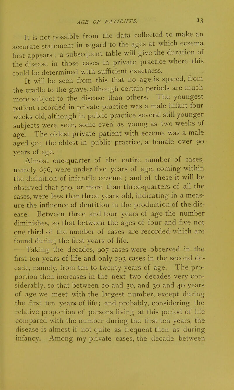 AGE OF PATIENTS. It is not possible from the data collected to make an accurate statement in regard to the ages at which eczema first appears ; a subsequent table will give the duration of the disease in those cases in private practice where this could be determined with sufficient exactness. It will be seen from this that no age is spared, from the cradle to the grave, although certain periods are much more subject to the disease than others. The youngest patient recorded in private practice was a male infant four weeks old, although in public practice several still younger subjects were seen, some even as young as two weeks of age. The oldest private patient with eczema was a male aged 90; the oldest in public practice, a female over 90 years of age. Almost one-quarter of the entire number of cases, namely 676, were under five years of age, coming within the definition of infantile eczema ; and of these it will be observed that 520, or more than three-quarters of all the cases, were less than three years old, indicating in a meas- ure the influence of dentition in the production of the dis- ease. Between three and four years of age the number diminishes, so that between the ages of four and five not one third of the number of cases are recorded which are found during the first years of life. Taking the decades, 907 cases were observed in the first ten years of life and only 293 cases in the second de- cade, namely, from ten to twenty years of age. The pro- portion then increases in the next two decades very con- siderably, so that between 20 and 30, and 30 and 40 years of age we meet with the largest number, except during the first ten years of life; and probably, considering the relative proportion of persons living at this period of hie compared with the number during the first ten years, the disease is almost if not quite as frequent then as during infancy. Among my private cases, the decade between