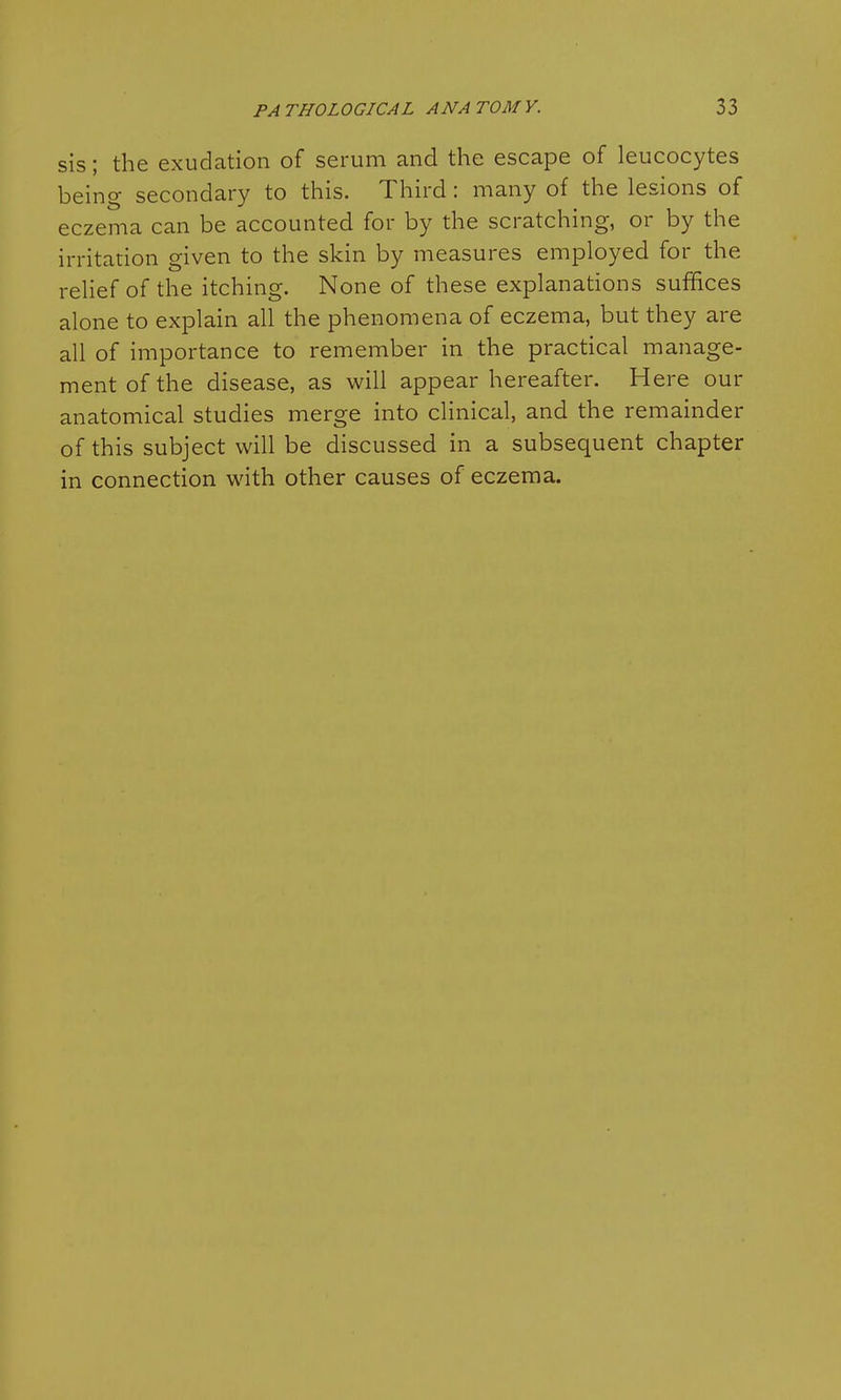 sis; the exudation of serum and the escape of leucocytes being secondary to this. Third: many of the lesions of eczema can be accounted for by the scratching, or by the irritation given to the skin by measures employed for the relief of the itching. None of these explanations suffices alone to explain all the phenomena of eczema, but they are all of importance to remember in the practical manage- ment of the disease, as will appear hereafter. Here our anatomical studies merge into clinical, and the remainder of this subject will be discussed in a subsequent chapter in connection with other causes of eczema.