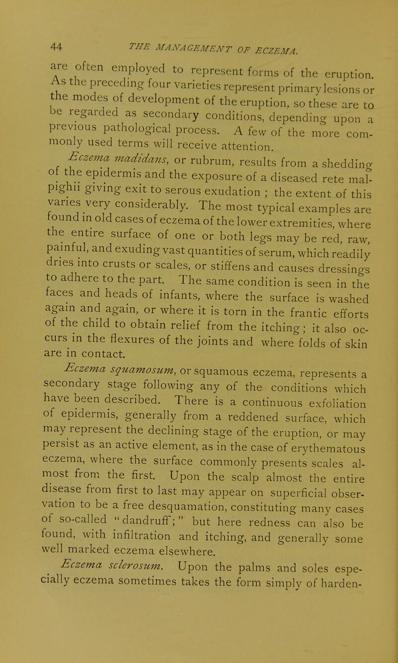 are often employed to represent forms of the eruption. As the preceding four varieties represent primary lesions or the modes of development of the eruption, so these are to be regarded as secondary conditions, depending upon a previous pathological process. A few of the more com- monly used terms will receive attention. Eczema madidans, or rubrum, results from a shedding of the epidermis and the exposure of a diseased rete mal- pighn giving exit to serous exudation ; the extent of this varies very considerably. The most typical examples are found in old cases of eczema of the lower extremities, where the entire surface of one or both legs may be red, raw, painful, and exuding vast quantities of serum, which readily dries into crusts or scales, or stiffens and causes dressings to adhere to the part. The same condition is seen in the faces and heads of infants, where the surface is washed again and again, or where it is torn in the frantic efforts of the child to obtain relief from the itching; it also oc- curs in the flexures of the joints and where folds of skin are in contact. Eczema squamosum, or squamous eczema, represents a secondary stage following any of the conditions which have been described. There is a continuous exfoliation of epidermis, generally from a reddened surface, which may represent the declining stage of the eruption, or may persist as an active element, as in the case of erythematous eczema, where the surface commonly presents scales al- most from the first. Upon the scalp almost the entire disease from first to last may appear on superficial obser- vation to be a free desquamation, constituting many cases of so-called  dandruff;  but here redness can also be found, with infiltration and itching, and generally some well marked eczema elsewhere. Eczema sclerosum. Upon the palms and soles espe- cially eczema sometimes takes the form simply of harden-