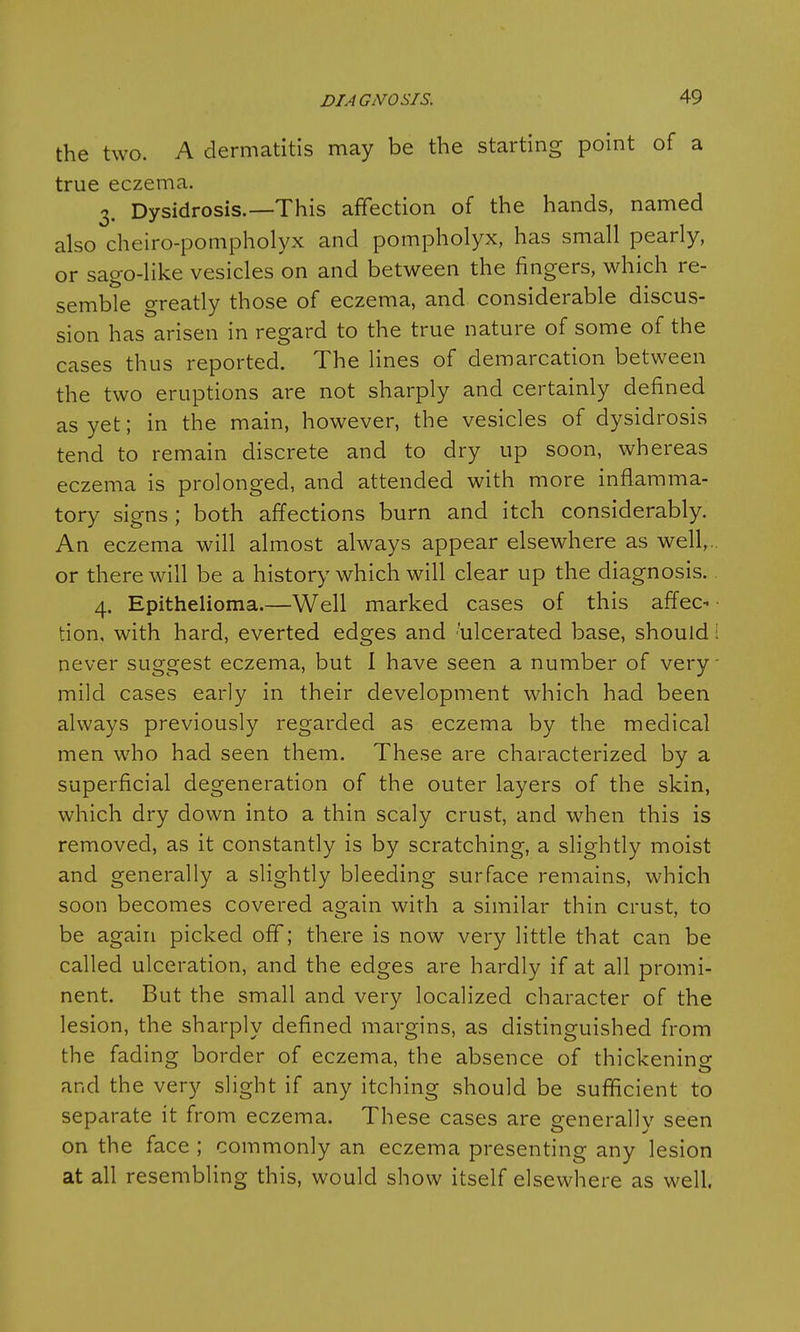 the two. A dermatitis may be the starting point of a true eczema. 3. Dysidrosis.—This affection of the hands, named also cheiro-pompholyx and pompholyx, has small pearly, or sago-like vesicles on and between the fingers, which re- semble greatly those of eczema, and considerable discus- sion has arisen in regard to the true nature of some of the cases thus reported. The lines of demarcation between the two eruptions are not sharply and certainly defined as yet; in the main, however, the vesicles of dysidrosis tend to remain discrete and to dry up soon, whereas eczema is prolonged, and attended with more inflamma- tory signs; both affections burn and itch considerably. An eczema will almost always appear elsewhere as well,, or there will be a history which will clear up the diagnosis. 4. Epithelioma.—Well marked cases of this affec* tion, with hard, everted edges and 'ulcerated base, should I never suggest eczema, but 1 have seen a number of very • mild cases early in their development which had been always previously regarded as eczema by the medical men who had seen them. These are characterized by a superficial degeneration of the outer layers of the skin, which dry down into a thin scaly crust, and when this is removed, as it constantly is by scratching, a slightly moist and generally a slightly bleeding surface remains, which soon becomes covered again with a similar thin crust, to be again picked off; there is now very little that can be called ulceration, and the edges are hardly if at all promi- nent. But the small and very localized character of the lesion, the sharply defined margins, as distinguished from the fading border of eczema, the absence of thickening and the very slight if any itching should be sufficient to separate it from eczema. These cases are generally seen on the face ; commonly an eczema presenting any lesion at all resembling this, would show itself elsewhere as welt.