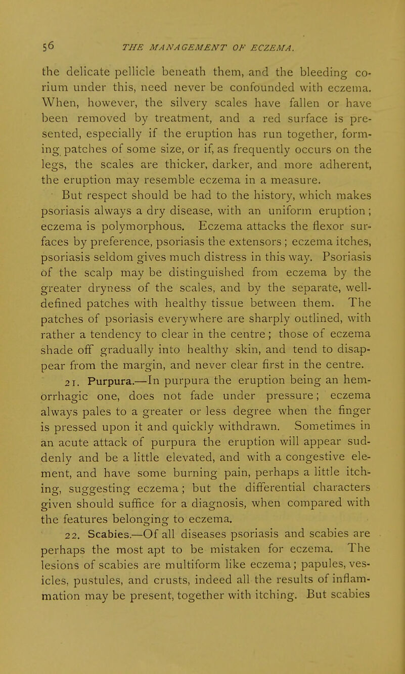 the delicate pellicle beneath them, and the bleeding co- rium under this, need never be confounded with eczema. When, however, the silvery scales have fallen or have been removed by treatment, and a red surface is pre- sented, especially if the eruption has run together, form- ing patches of some size, or if, as frequently occurs on the legs, the scales are thicker, darker, and more adherent, the eruption may resemble eczema in a measure. But respect should be had to the history, which makes psoriasis always a dry disease, with an uniform eruption; eczema is polymorphous. Eczema attacks the flexor sur- faces by preference, psoriasis the extensors ; eczema itches, psoriasis seldom gives much distress in this way. Psoriasis of the scalp may be distinguished from eczema by the greater dryness of the scales, and by the separate, well- defined patches with healthy tissue between them. The patches of psoriasis everywhere are sharply outlined, with rather a tendency to clear in the centre; those of eczema shade off gradually into healthy skin, and tend to disap- pear from the margin, and never clear first in the centre. 21. Purpura.—In purpura the eruption being an hem- orrhagic one, does not fade under pressure; eczema always pales to a greater or less degree when the finger is pressed upon it and quickly withdrawn. Sometimes in an acute attack of purpura the eruption will appear sud- denly and be a little elevated, and with a congestive ele- ment, and have some burning pain, perhaps a little itch- ing, suggesting eczema; but the differential characters given should suffice for a diagnosis, when compared with the features belonging to eczema. 22. Scabies.—Of all diseases psoriasis and scabies are perhaps the most apt to be mistaken for eczema. The lesions of scabies are multiform like eczema; papules, ves- icles, pustules, and crusts, indeed all the results of inflam- mation may be present, together with itching. But scabies