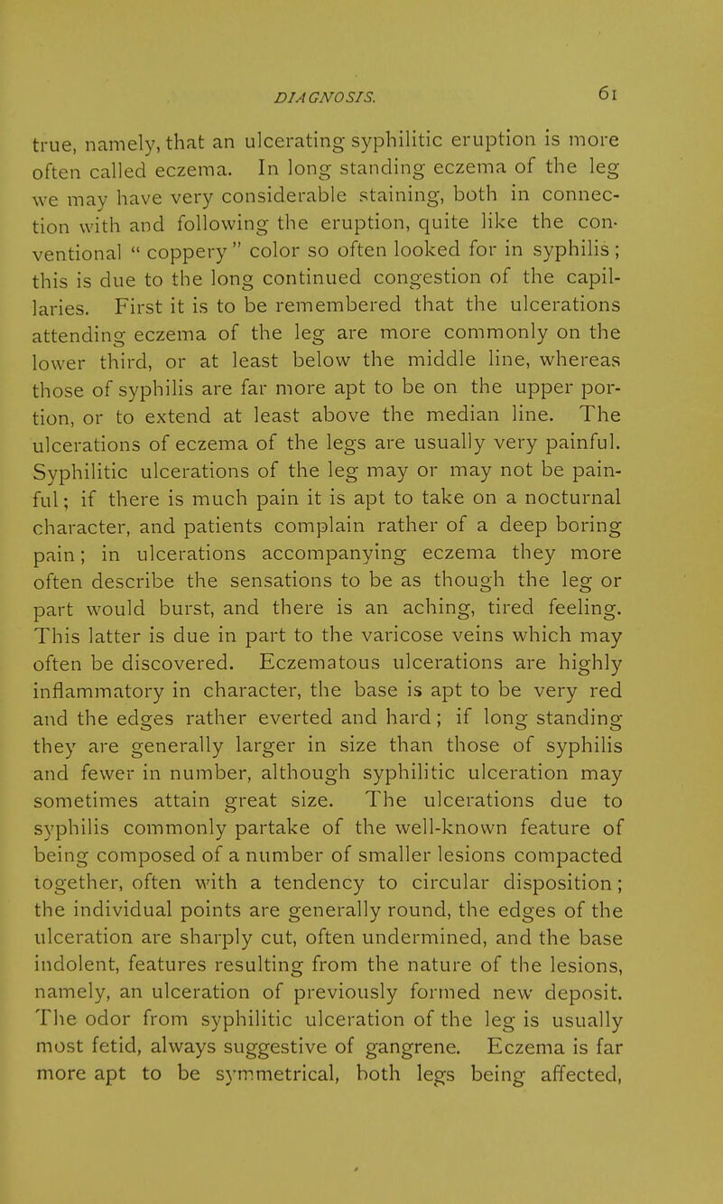 true, namely, that an ulcerating syphilitic eruption is more often called eczema. In long standing eczema of the leg we may have very considerable staining, both in connec- tion with and following the eruption, quite like the con- ventional  coppery  color so often looked for in syphilis ; this is due to the long continued congestion of the capil- laries. First it is to be remembered that the ulcerations attending eczema of the leg are more commonly on the lower third, or at least below the middle line, whereas those of syphilis are far more apt to be on the upper por- tion, or to extend at least above the median line. The ulcerations of eczema of the legs are usually very painful. Syphilitic ulcerations of the leg may or may not be pain- ful; if there is much pain it is apt to take on a nocturnal character, and patients complain rather of a deep boring pain; in ulcerations accompanying eczema they more often describe the sensations to be as though the leg or part would burst, and there is an aching, tired feeling. This latter is due in part to the varicose veins which may often be discovered. Eczematous ulcerations are highly inflammatory in character, the base is apt to be very red and the edges rather everted and hard; if long standing they are generally larger in size than those of syphilis and fewer in number, although syphilitic ulceration may sometimes attain great size. The ulcerations due to syphilis commonly partake of the well-known feature of being composed of a number of smaller lesions compacted together, often with a tendency to circular disposition; the individual points are generally round, the edges of the ulceration are sharply cut, often undermined, and the base indolent, features resulting from the nature of the lesions, namely, an ulceration of previously formed new deposit. The odor from syphilitic ulceration of the leg is usually most fetid, always suggestive of gangrene. Eczema is far more apt to be symmetrical, both legs being affected,