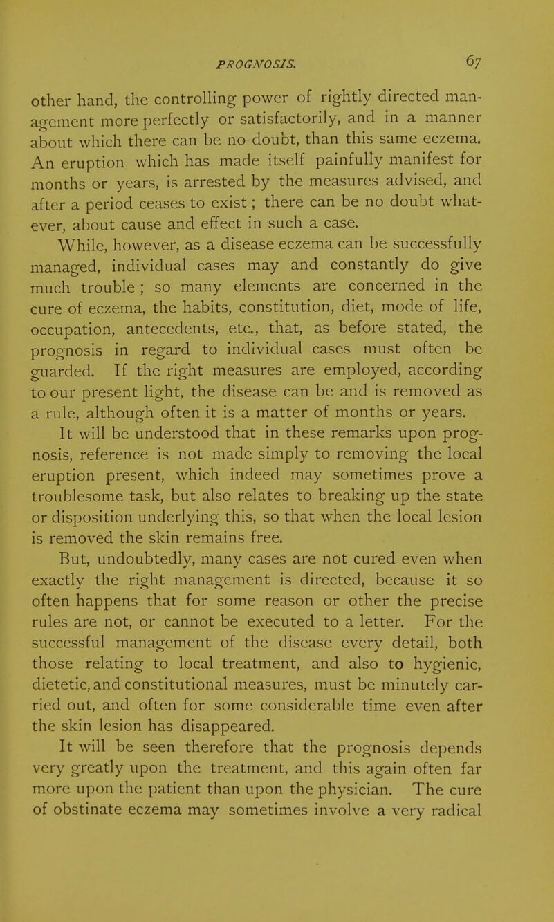 other hand, the controlling power of rightly directed man- agement more perfectly or satisfactorily, and in a manner about which there can be no doubt, than this same eczema. An eruption which has made itself painfully manifest for months or years, is arrested by the measures advised, and after a period ceases to exist; there can be no doubt what- ever, about cause and effect in such a case. While, however, as a disease eczema can be successfully managed, individual cases may and constantly do give much trouble ; so many elements are concerned in the cure of eczema, the habits, constitution, diet, mode of life, occupation, antecedents, etc., that, as before stated, the prognosis in regard to individual cases must often be guarded. If the right measures are employed, according to our present light, the disease can be and is removed as a rule, although often it is a matter of months or years. It will be understood that in these remarks upon prog- nosis, reference is not made simply to removing the local eruption present, which indeed may sometimes prove a troublesome task, but also relates to breaking up the state or disposition underlying this, so that when the local lesion is removed the skin remains free. But, undoubtedly, many cases are not cured even when exactly the right management is directed, because it so often happens that for some reason or other the precise rules are not, or cannot be executed to a letter. For the successful management of the disease every detail, both those relating to local treatment, and also to hygienic, dietetic, and constitutional measures, must be minutely car- ried out, and often for some considerable time even after the skin lesion has disappeared. It will be seen therefore that the prognosis depends very greatly upon the treatment, and this again often far more upon the patient than upon the physician. The cure of obstinate eczema may sometimes involve a very radical