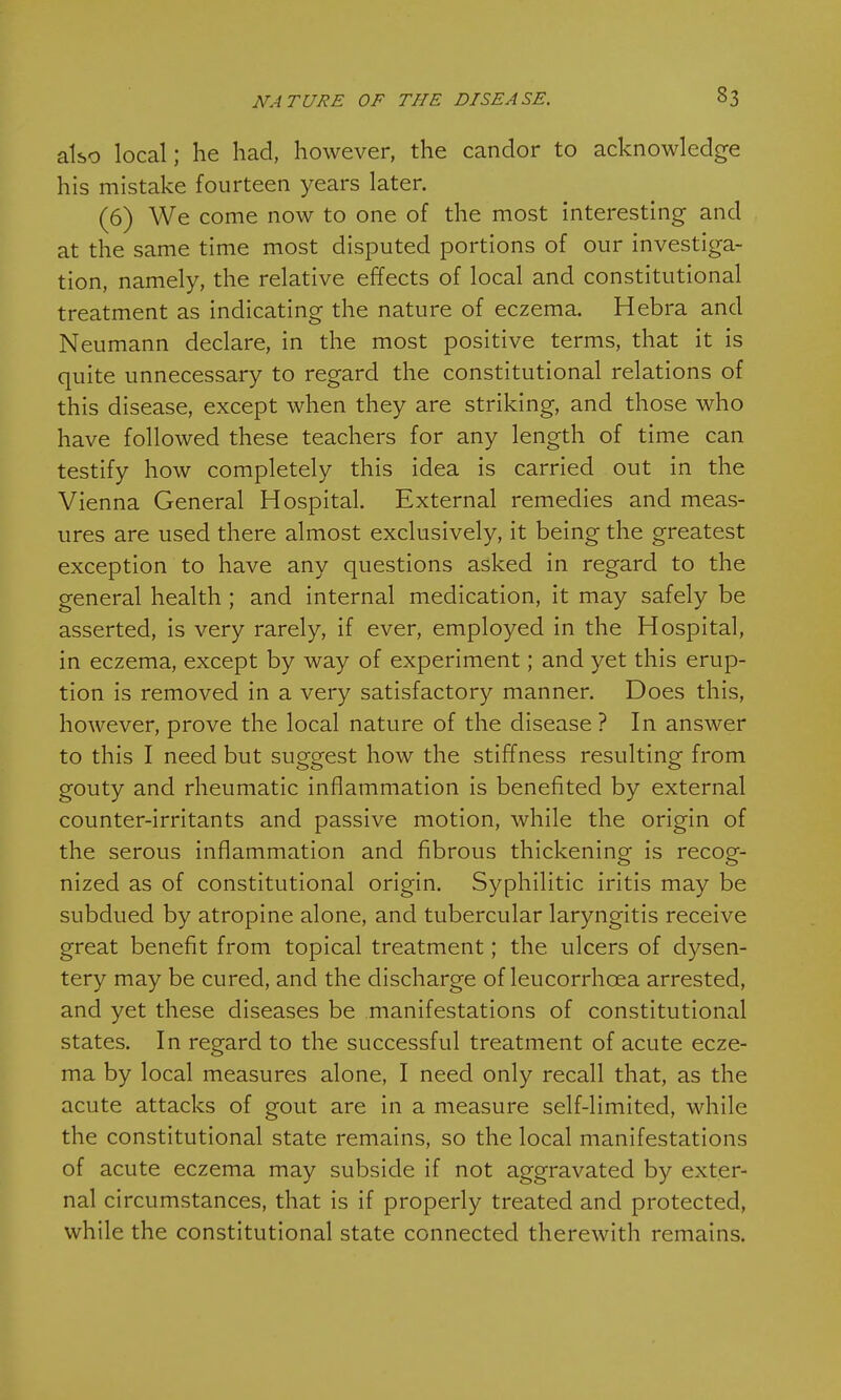 also local; he had, however, the candor to acknowledge his mistake fourteen years later. (6) We come now to one of the most interesting and at the same time most disputed portions of our investiga- tion, namely, the relative effects of local and constitutional treatment as indicating the nature of eczema. Hebra and Neumann declare, in the most positive terms, that it is quite unnecessary to regard the constitutional relations of this disease, except when they are striking, and those who have followed these teachers for any length of time can testify how completely this idea is carried out in the Vienna General Hospital. External remedies and meas- ures are used there almost exclusively, it being the greatest exception to have any questions asked in regard to the general health; and internal medication, it may safely be asserted, is very rarely, if ever, employed in the Hospital, in eczema, except by way of experiment; and yet this erup- tion is removed in a very satisfactory manner. Does this, however, prove the local nature of the disease ? In answer to this I need but suggest how the stiffness resulting from gouty and rheumatic inflammation is benefited by external counter-irritants and passive motion, while the origin of the serous inflammation and fibrous thickening is recog- nized as of constitutional origin. Syphilitic iritis may be subdued by atropine alone, and tubercular laryngitis receive great benefit from topical treatment; the ulcers of dysen- tery may be cured, and the discharge of leucorrhcea arrested, and yet these diseases be manifestations of constitutional states. In regard to the successful treatment of acute ecze- ma by local measures alone, I need only recall that, as the acute attacks of gout are in a measure self-limited, while the constitutional state remains, so the local manifestations of acute eczema may subside if not aggravated by exter- nal circumstances, that is if properly treated and protected, while the constitutional state connected therewith remains.