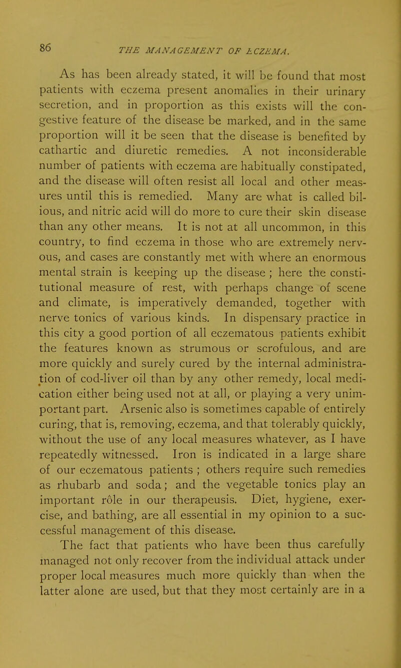 As has been already stated, it will be found that most patients with eczema present anomalies in their urinary secretion, and in proportion as this exists will the con- gestive feature of the disease be marked, and in the same proportion will it be seen that the disease is benefited by cathartic and diuretic remedies. A not inconsiderable number of patients with eczema are habitually constipated, and the disease will often resist all local and other meas- ures until this is remedied. Many are what is called bil- ious, and nitric acid will do more to cure their skin disease than any other means. It is not at all uncommon, in this country, to find eczema in those who are extremely nerv- ous, and cases are constantly met with where an enormous mental strain is keeping up the disease ; here the consti- tutional measure of rest, with perhaps change of scene and climate, is imperatively demanded, together with nerve tonics of various kinds. In dispensary practice in this city a good portion of all eczematous patients exhibit the features known as strumous or scrofulous, and are more quickly and surely cured by the internal administra- tion of cod-liver oil than by any other remedy, local medi- cation either being used not at all, or playing a very unim- portant part. Arsenic also is sometimes capable of entirely curing, that is, removing, eczema, and that tolerably quickly, without the use of any local measures whatever, as I have repeatedly witnessed. Iron is indicated in a large share of our eczematous patients ; others require such remedies as rhubarb and soda; and the vegetable tonics play an important role in our therapeusis. Diet, hygiene, exer- cise, and bathing, are all essential in my opinion to a suc- cessful management of this disease. The fact that patients who have been thus carefully managed not only recover from the individual attack under proper local measures much more quickly than when the latter alone are used, but that they most certainly are in a