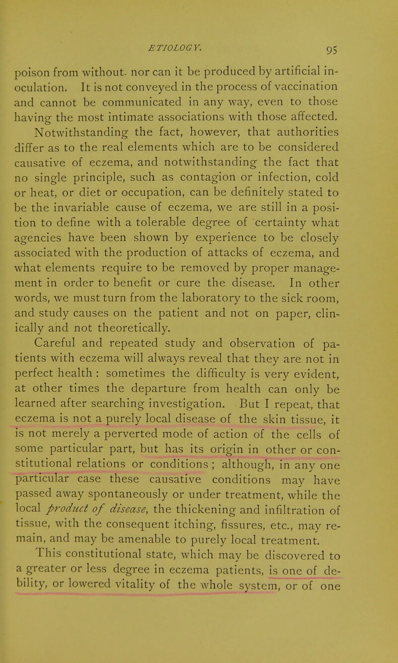 poison from without, nor can it be produced by artificial in- oculation. It is not conveyed in the process of vaccination and cannot be communicated in any way, even to those havine the most intimate associations with those affected. Notwithstanding the fact, however, that authorities differ as to the real elements which are to be considered causative of eczema, and notwithstanding the fact that no single principle, such as contagion or infection, cold or heat, or diet or occupation, can be definitely stated to be the invariable cause of eczema, we are still in a posi- tion to define with a tolerable degree of certainty what agencies have been shown by experience to be closely associated with the production of attacks of eczema, and what elements require to be removed by proper manage- ment in order to benefit or cure the disease. In other words, we must turn from the laboratory to the sick room, and study causes on the patient and not on paper, clin- ically and not theoretically. Careful and repeated study and observation of pa- tients with eczema will always reveal that they are not in perfect health : sometimes the difficulty is very evident, at other times the departure from health can only be learned after searching investigation. But I repeat, that eczema is not a purely local disease of the skin tissue, it is not merely a perverted mode of action of the cells of some particular part, but has its origin in other or con- stitutional relations or conditions ; although, in any one particular case these causative conditions may have passed away spontaneously or under treatment, while the local product of disease, the thickening and infiltration of tissue, with the consequent itching, fissures, etc., may re- main, and may be amenable to purely local treatment. This constitutional state, which may be discovered to a greater or less degree in eczema patients, is one of de- bility, or lowered vitality of the whole system, or of one