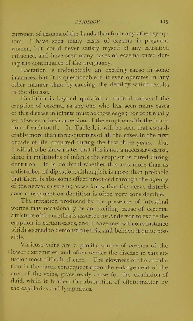 currence of eczema of the hands than from any other symp- tom. I have seen many cases of eczema in pregnant women, but could never satisfy myself of any causative influence, and have seen many cases of eczema cured dur- ing the continuance of the pregnancy. Lactation is undoubtedly an exciting cause in some instances, but it is questionable if it ever operates in any other manner than by causing the debility which results in the disease. Dentition is beyond question a fruitful cause of the eruption of eczema, as any one who has seen many cases of this disease in infants must acknowledge ; for continually we observe a fresh accession of the eruption with the irrup- tion of each tooth. In Table I, it will be seen that consid- erably more than three-quarters of all the cases in the first decade of life, occurred during the first three years. But it will also be shown later that this is not a necessary cause, since in multitudes of infants the eruption is cured during dentition. It is doubtful whether this acts more than as a disturber of digestion, although it is more than probable that there is also some effect produced through the agency of the nervous system ; as we know that the nerve disturb- ance consequent on dentition is often very considerable. The irritation produced by the presence of intestinal worms may occasionally be an exciting cause of eczema. Stricture of the urethra is asserted by Anderson to excite the eruption in certain cases, and I have met with one instance which seemed to demonstrate this, and believe it quite pos- sible. Varicose veins are a prolific source of eczema of the i lower extremities, and often render the disease in this sit- uation most difficult of cure. The slowness of the circula- tion in the parts, consequent upon the enlargement of the area of the veins, gives ready cause for the exudation of fluid, while it hinders the absorption of effete matter by the capillaries and lymphatics.