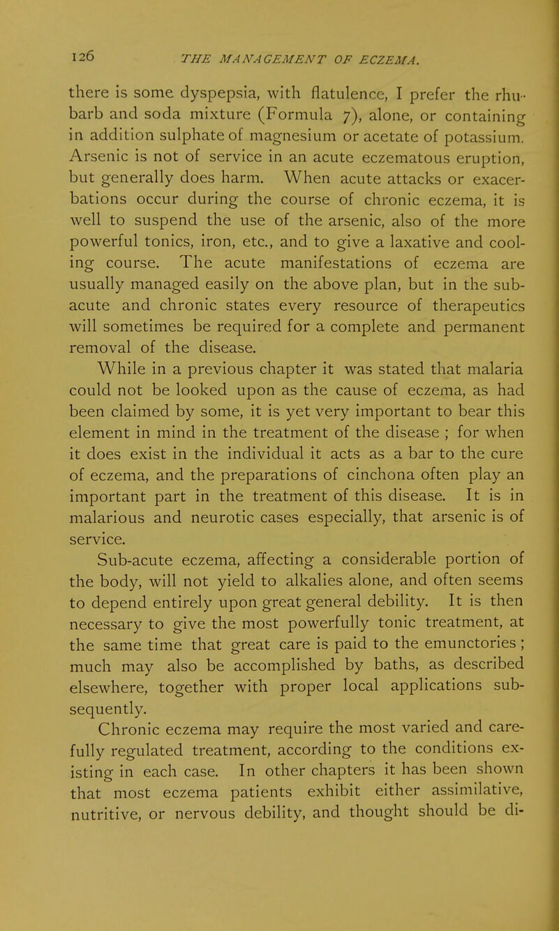 there is some dyspepsia, with flatulence, I prefer the rhu- barb and soda mixture (Formula 7), alone, or containing in addition sulphate of magnesium or acetate of potassium. Arsenic is not of service in an acute eczematous eruption, but generally does harm. When acute attacks or exacer- bations occur during the course of chronic eczema, it is well to suspend the use of the arsenic, also of the more powerful tonics, iron, etc., and to give a laxative and cool- ing course. The acute manifestations of eczema are usually managed easily on the above plan, but in the sub- acute and chronic states every resource of therapeutics will sometimes be required for a complete and permanent removal of the disease. While in a previous chapter it was stated that malaria could not be looked upon as the cause of eczema, as had been claimed by some, it is yet very important to bear this element in mind in the treatment of the disease ; for when it does exist in the individual it acts as a bar to the cure of eczema, and the preparations of cinchona often play an important part in the treatment of this disease. It is in malarious and neurotic cases especially, that arsenic is of service. Sub-acute eczema, affecting a considerable portion of the body, will not yield to alkalies alone, and often seems to depend entirely upon great general debility. It is then necessary to give the most powerfully tonic treatment, at the same time that great care is paid to the emunctories ; much may also be accomplished by baths, as described elsewhere, together with proper local applications sub- sequently. Chronic eczema may require the most varied and care- fully regulated treatment, according to the conditions ex- isting in each case. In other chapters it has been shown that most eczema patients exhibit either assimilative, nutritive, or nervous debility, and thought should be di-