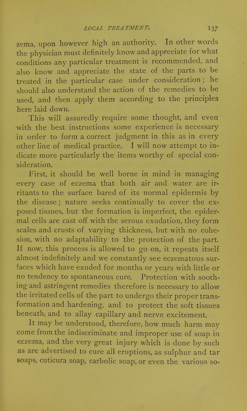 zema, upon however high an authority. In other words the physician must definitely know and appreciate for what conditions any particular treatment is recommended, and also know and appreciate the state of the parts to be treated in the particular case under consideration ; he should also understand the action of the remedies to be used, and then apply them according to the principles here laid down. This will assuredly require some thought, and even with the best instructions some experience is necessary in order to form a correct judgment in this as in every other line of medical practice. I will now attempt to in- dicate more particularly the items worthy of special con- sideration. First, it should be well borne in mind in managing every case of eczema that both air and water are ir- ritants to the surface bared of its normal epidermis by the disease; nature seeks continually to cover the ex- posed tissues, but the formation is imperfect, the epider- mal cells are cast off with the serous exudation, they form scales and crusts of varying thickness, but with no cohe- sion, with no adaptability to the protection of the part. If now, this process is allowed to go on, it repeats itself almost indefinitely and we constantly see eczematous sur- faces which have exuded for months or years with little or no tendency to spontaneous cure. Protection with sooth- ing and astringent remedies therefore is necessary to allow the irritated cells of the part to undergo their proper trans- formation and hardening, and to protect the soft tissues beneath, and to allay capillary and nerve excitement. It may be understood, therefore, how much harm may come from the indiscriminate and improper use of soap in eczema, and the very great injury which is done by such as are advertised to cure all eruptions, as sulphur and tar soaps, cuticura soap, carbolic soap, or even the various so-