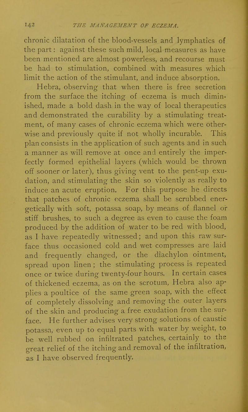 chronic dilatation of the blood-vessels and lymphatics of the part: against these such mild, local measures as have been mentioned are almost powerless, and recourse must be had to stimulation, combined with measures which limit the action of the stimulant, and induce absorption. Hebra, observing that when there is free secretion from the surface the itching of eczema is much dimin- ished, made a bold dash in the way of local therapeutics and demonstrated the curability by a stimulating treat- ment, of many cases of chronic eczema which were other- wise and previously quite if not wholly incurable. This plan consists in the application of such agents and in such a manner as will remove at once and entirely the imper- fectly formed epithelial layers (which would be thrown off sooner or later), thus giving vent to the pent-up exu- dation, and stimulating the skin so violently as really to induce an acute eruption. For this purpose he directs that patches of chronic eczema shall be scrubbed ener- getically with soft, potassa soap, by means of flannel or stiff brushes, to such a degree as even to cause the foam produced by the addition of water to be red with blood, as I have repeatedly witnessed; and upon this raw sur- face thus occasioned cold and wet compresses are laid and frequently changed, or the diachylon ointment, spread upon linen ; the stimulating process is repeated once or twice during twenty-four hours. In certain cases of thickened eczema, as on the scrotum, Hebra also ap- plies a poultice of the same green soap, with the effect of completely dissolving and removing the outer layers of the skin and producing a free exudation from the sur- face. He further advises very strong solutions of caustic potassa, even up to equal parts with water by weight, to be well rubbed on infiltrated patches, certainly to the great relief of the itching and removal of the infiltration, as I have observed frequently.