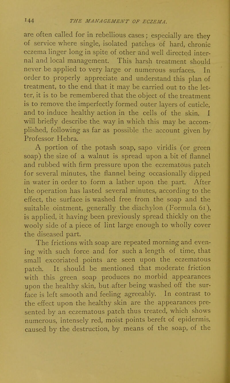 are often called for in rebellious cases ; especially are they of service where single, isolated patches of hard, chronic eczema linger long in spite of other and well directed inter- nal and local management. This harsh treatment should never be applied to very large or numerous surfaces. In order to properly appreciate and understand this plan of treatment, to the end that it may be carried out to the let- ter, it is to be remembered that the object of the treatment is to remove the imperfectly formed outer layers of cuticle, and to induce healthy action in the cells of the skin. I will briefly describe the. way in which this may be accom- plished, following as far as possible the account given by Professor Hebra. A portion of the potash soap, sapo viridis (or green soap) the size of a walnut is spread upon a bit of flannel and rubbed with firm pressure upon the eczematous patch for several minutes, the flannel being occasionally dipped in water in order to form a lather upon the part. After the operation has lasted several minutes, according to the effect, the surface is washed free from the soap and the suitable ointment, generally the diachylon (Formula 61), is applied, it having been previously spread thickly on the wooly side of a piece of lint large enough to wholly cover the diseased part. The frictions with soap are repeated morning and even- ing with such force and for such a length of time, that small excoriated points are seen upon the eczematous patch. It should be mentioned that moderate friction with this green soap produces no morbid appearances upon the healthy skin, but after being washed off the sur- face is left smooth and feeling agreeably. In contrast to the effect upon the healthy skin are the appearances pre- sented by an eczematous patch thus treated, which shows numerous, intensely red, moist points bereft of epidermis, caused by the destruction, by means of the soap, of the