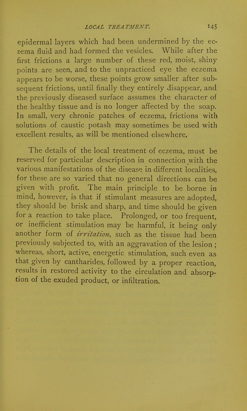 epidermal layers which had been undermined by the ec- zema fluid and had formed the vesicles. While after the first frictions a large number of these red, moist, shiny points are seen, and to the unpracticed eye the eczema appears to be worse, these points grow smaller after sub- sequent frictions, until finally they entirely disappear, and the previously diseased surface assumes the character of the healthy tissue and is no longer affected by the soap. In small, very chronic patches of eczema, frictions with solutions of caustic potash may sometimes be used with excellent results, as will be mentioned elsewhere. The details of the local treatment of eczema, must be reserved for particular description in connection with the various manifestations of the disease in different localities, for these are so varied that no general directions can be given with profit. The main principle to be borne in mind, however, is that if stimulant measures are adopted, they should be brisk and sharp, and time should be given for a reaction to take place. Prolonged, or too frequent, or inefficient stimulation may be harmful, it being only another form of irritation, such as the tissue had been previously subjected to, with an aggravation of the lesion ; whereas, short, active, energetic stimulation, such even as that given by cantharides, followed by a proper reaction, results in restored activity to the circulation and absorp- tion of the exuded product, or infiltration.