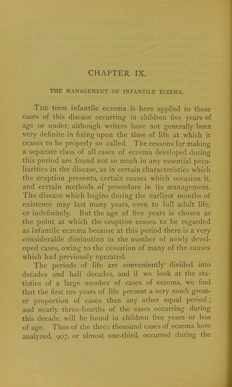 CHAPTER IX. THE MANAGEMENT OF INFANTILE ECZEMA. The term infantile eczema is here applied to those cases of this disease occurring in children live years of age or under, although writers have not generally been very definite in fixing upon the time of life at which it ceases to be properly so called. The reasons for making a separate class of all cases of eczema developed during this period are found not so much in any essential pecu- liarities in the disease, as in certain characteristics which the eruption presents, certain causes which occasion it, and certain methods of procedure in its management. The disease which begins during the earliest months of existence may last many years, even to full adult life, or indefinitely. But the age of five years is chosen as the point at which the eruption ceases to be regarded as infantile eczema because at this period there is a very considerable diminution in the number of newly devel- oped cases, owing to the cessation of many of the causes which had previously operated. The periods of life are conveniently divided into decades and half decades, and if we look at the sta- tistics of a large number of cases of eczema, we find that the first ten years of life present a very much great- er proportion of cases than any other equal period; and nearly three-fourths of the cases occurring during this decade, will be found in children five years or less of age. Thus of the thres thousand cases of eczema here analyzed, 907, or almost one-third, occurred during the