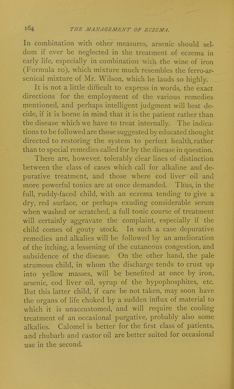 In combination with other measures, arsenic should sel- dom if ever be neglected in the treatment of eczema in early life, especially in combination with the wine of iron (Formula 10), which mixture much resembles the ferro-ar- senical mixture of Mr. Wilson, which he lauds so highly. It is not a little difficult to express in words, the exact directions for the employment of the various remedies mentioned, and perhaps intelligent judgment will best de- cide, if it is borne in mind that it is the patient rather than the disease which we have to treat internally. The indica- tions to be followed are those suggested by educated thought directed to restoring the system to perfect health, rather than to special remedies called for by the disease in question. There are, however, tolerably clear lines of distinction between the class of cases which call for . alkaline and de- purative treatment, and those where cod liver oil and more powerful tonics are at once demanded. Thus, in the full, ruddy-faced child, with an eczema tending to give a dry, red surface, or perhaps exuding considerable serum when washed or scratched, a full tonic course of treatment will certainly aggravate the complaint, especially if the child comes of gouty stock. In such a case depurative remedies and alkalies will be followed by an amelioration of the itching, a lessening of the cutaneous congestion, and subsidence of the disease. On the other hand, the pale strumous child, in whom the discharge tends to crust up into yellow masses, will be benefited at once by iron, arsenic, cod liver oil, syrup of the hypophosphites, etc. But this latter child, if care be not taken, may soon have the organs of life choked by a sudden influx of material to which it is unaccustomed, and will require the cooling treatment of an occasional purgative, probably also some alkalies. Calomel is better for the first class of patients, and rhubarb and castor oil are better suited for occasional use in the second.