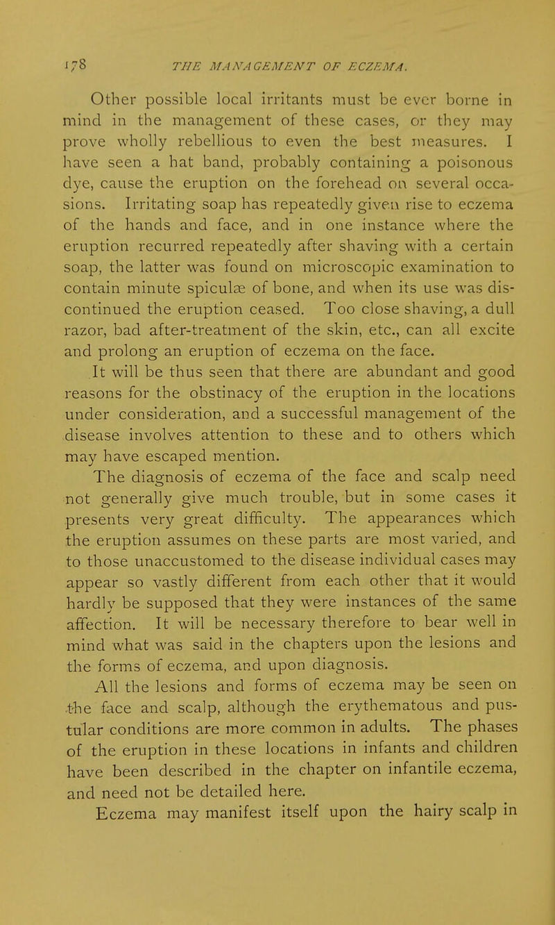 Other possible local irritants must be ever borne in mind in the management of these cases, or they may prove wholly rebellious to even the best measures. I have seen a hat band, probably containing a poisonous dye, cause the eruption on the forehead on several occa- sions. Irritating soap has repeatedly given rise to eczema of the hands and face, and in one instance where the eruption recurred repeatedly after shaving with a certain soap, the latter was found on microscopic examination to contain minute spiculse of bone, and when its use was dis- continued the eruption ceased. Too close shaving, a dull razor, bad after-treatment of the skin, etc., can all excite and prolong an eruption of eczema on the face. It will be thus seen that there are abundant and good reasons for the obstinacy of the eruption in the locations under consideration, and a successful management of the disease involves attention to these and to others which may have escaped mention. The diagnosis of eczema of the face and scalp need not generally give much trouble, but in some cases it presents very great difficulty. The appearances which the eruption assumes on these parts are most varied, and to those unaccustomed to the disease individual cases may appear so vastly different from each other that it would hardly be supposed that they were instances of the same affection. It will be necessary therefore to bear well in mind what was said in the chapters upon the lesions and the forms of eczema, and upon diagnosis. All the lesions and forms of eczema may be seen on -the face and scalp, although the erythematous and pus- tular conditions are more common in adults. The phases of the eruption in these locations in infants and children have been described in the chapter on infantile eczema, and need not be detailed here. Eczema may manifest itself upon the hairy scalp in