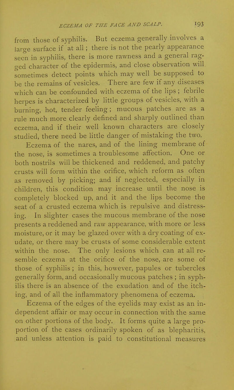 from those of syphilis. But eczema generally involves a large surface if at all ; there is not the pearly appearance seen in syphilis, there is more rawness and a general rag- o-ed character of the epidermis, and close observation will sometimes detect points which may well be supposed to be the remains of vesicles. There are few if any diseases which can be confounded with eczema of the lips ; febrile herpes is characterized by little groups of vesicles, with a burning, hot, tender feeling; mucous patches are as a rule much more clearly defined and sharply outlined than eczema, and if their well known characters are closely studied, there need be little danger of mistaking the two. Eczema of the nares, and of the lining membrane of the nose, is sometimes a troublesome affection. One or both nostrils will be thickened and reddened, and patchy crusts will form within the orifice, which reform as often as removed by picking; and if neglected, especially in children, this condition may increase until the nose is completely blocked up, and it and the lips become the seat of a crusted eczema which is repulsive and distress- ing. In slighter cases the mucous membrane of the nose presents a reddened and raw appearance, with more or less moisture, or it may be glazed over with a dry coating of ex- udate, or there may be crusts of some considerable extent within the nose. The only lesions which can at all re- semble eczema at the orifice of the nose, are some of those of syphilis ; in this, however, papules or tubercles generally form, and occasionally mucous patches ; in syph- ilis there is an absence of the exudation and of the itch- ing, and of all the inflammatory phenomena of eczema. Eczema of the edges of the eyelids may exist as an in- dependent affair or may occur in connection with the same on other portions of the body. It forms quite a large pro- portion of the cases ordinarily spoken of as blepharitis, and unless attention is paid to constitutional measures