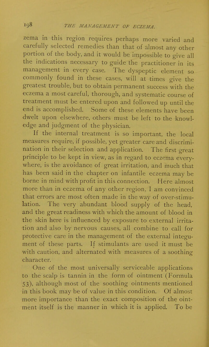 zema in this region requires perhaps more varied and carefully selected remedies than that of almost any other portion of the body, and it would be impossible to give all the indications necessary to guide the practitioner in its management in every case. The dyspeptic element so commonly found in these cases, will at times give the greatest trouble, but to obtain permanent success with the eczema a most careful, thorough, and systematic course of treatment must be entered upon and followed up until the end is accomplished. Some of these elements have been dwelt upon elsewhere, others must be left to the knowl- edge and judgment of the physician. If the internal treatment is so important, the local measures require, if possible, yet greater care and discrimi- nation in their selection and application. The first great principle to be kept in view, as in regard to eczema every- where, is the avoidance of great irritation, and much that has been said in the chapter on infantile eczema may be borne in mind with profit in this connection. Here almost more than in eczema of any other region, I am convinced that errors are most often made in the way of over-stimu- lation. The very abundant blood supply of the head, and the great readiness with which the amount of blood in the skin here is influenced by exposure to external irrita- tion and also by nervous causes, all combine to call for protective care in the management of the external integu- ment of these parts. If stimulants are used it must be with caution, and alternated with measures of a soothing character. One of the most universally serviceable applications to the scalp is tannin in the form of ointment (Formula 53), although most of the soothing ointments mentioned in this book may be of value in this condition. Of almost more importance than the exact composition of the oint- ment itself is the manner in which it is applied. To be