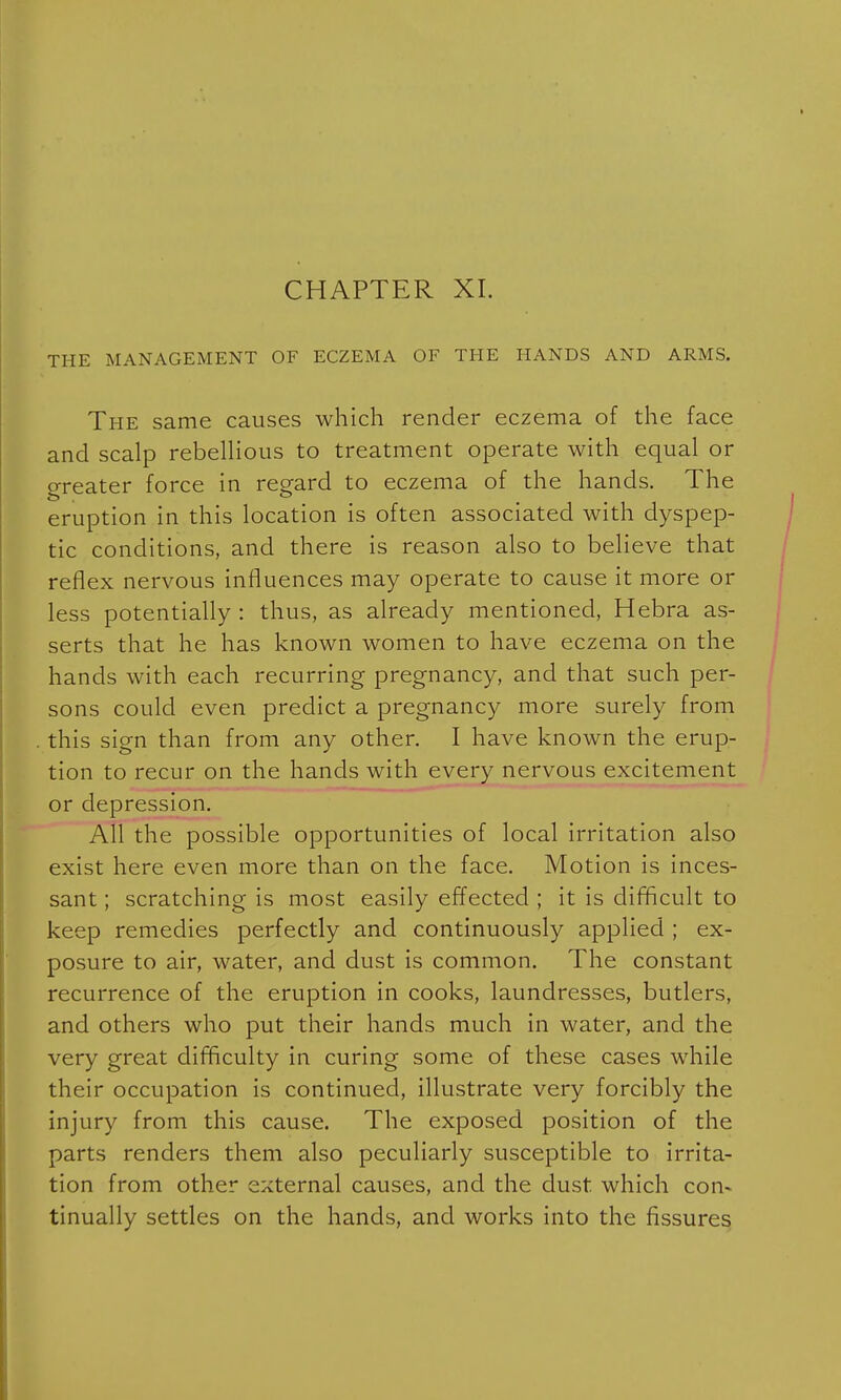 CHAPTER XI. THE MANAGEMENT OF ECZEMA OF THE HANDS AND ARMS. The same causes which render eczema of the face and scalp rebellious to treatment operate with equal or greater force in regard to eczema of the hands. The eruption in this location is often associated with dyspep- tic conditions, and there is reason also to believe that reflex nervous influences may operate to cause it more or less potentially : thus, as already mentioned, Hebra as- serts that he has known women to have eczema on the hands with each recurring pregnancy, and that such per- sons could even predict a pregnancy more surely from this sign than from any other. I have known the erup- tion to recur on the hands with every nervous excitement or depression. All the possible opportunities of local irritation also exist here even more than on the face. Motion is inces- sant ; scratching is most easily effected ; it is difficult to keep remedies perfectly and continuously applied ; ex- posure to air, water, and dust is common. The constant recurrence of the eruption in cooks, laundresses, butlers, and others who put their hands much in water, and the very great difficulty in curing some of these cases while their occupation is continued, illustrate very forcibly the injury from this cause. The exposed position of the parts renders them also peculiarly susceptible to irrita- tion from other external causes, and the dust which con* tinually settles on the hands, and works into the fissures