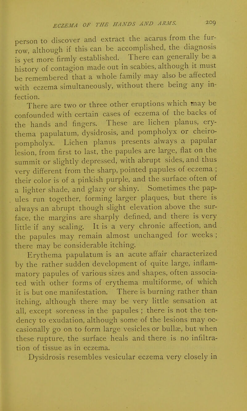 person to discover and extract the acarus from the fur- row, although if this can be accomplished, the diagnosis is yet more firmly established. There can generally be a history of contagion made out in scabies, although it must be remembered that a whole family may also be affected with eczema simultaneously, without there being any in- fection. There are two or three other eruptions which may be confounded with certain cases of eczema of the backs of the hands and fingers. These are lichen planus, ery- thema papulatum, dysidrosis, and pompholyx or cheiro- pompholyx. Lichen planus presents always a papular lesion, from first to last, the papules are large, flat on the summit or slightly depressed, with abrupt sides, and thus very different from the sharp, pointed papules of eczema ; their color is of a pinkish purple, and the surface often of a lighter shade, and glazy or shiny. Sometimes the pap- ules run together, forming larger plaques, but there is always an abrupt though slight elevation above the sur- face, the margins are sharply defined, and there is very little if any scaling. It is a very chronic affection, and the papules may remain almost unchanged for weeks ; there may be considerable itching. Erythema papulatum is an acute affair characterized by the rather sudden development of quite large, inflam- matory papules of various sizes and shapes, often associa- ted with other forms of erythema multiforme, of which it is but one manifestation. There is burning rather than itching, although there may be very little sensation at all, except soreness in the papules ; there is not the ten- dency to exudation, although some of the lesions may oc- casionally go on to form large vesicles or bullae, but when these rupture, the surface heals and there is no infiltra- tion of tissue as in eczema. Dysidrosis resembles vesicular eczema very closely in