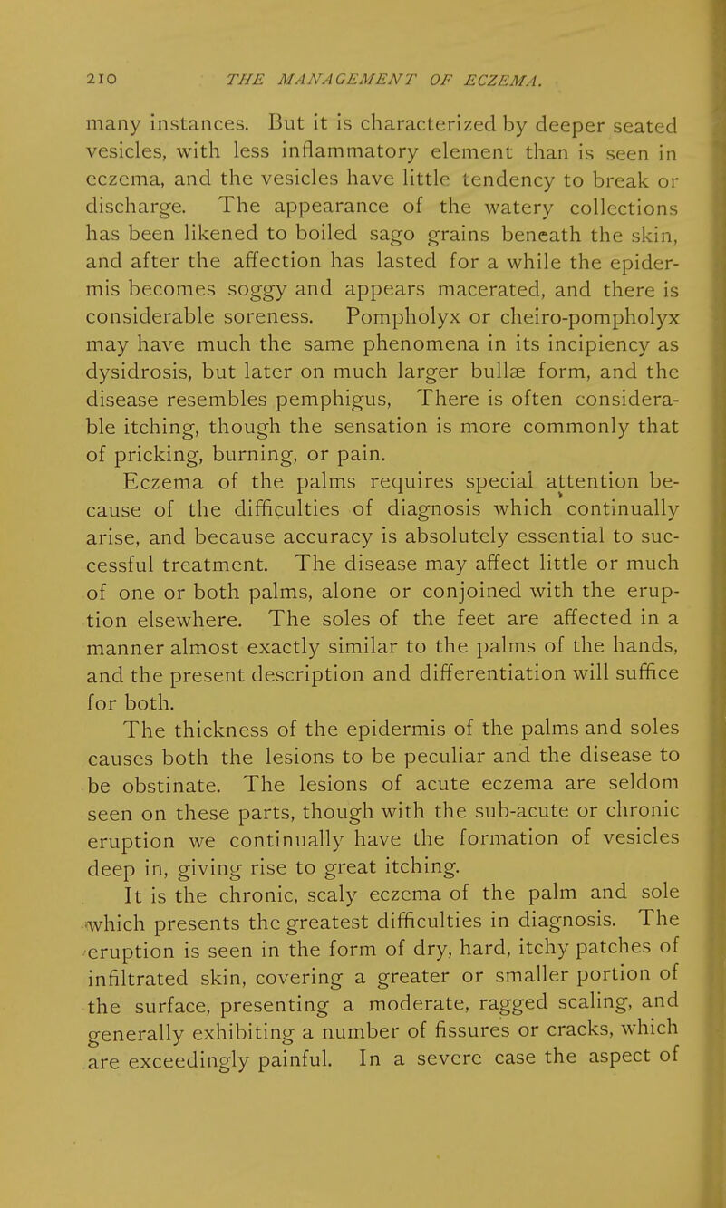 many instances. But it is characterized by deeper seated vesicles, with less inflammatory element than is seen in eczema, and the vesicles have little tendency to break or discharge. The appearance of the watery collections has been likened to boiled sago grains beneath the skin, and after the affection has lasted for a while the epider- mis becomes soggy and appears macerated, and there is considerable soreness. Pompholyx or cheiro-pompholyx may have much the same phenomena in its incipiency as dysidrosis, but later on much larger bullae form, and the disease resembles pemphigus, There is often considera- ble itching, though the sensation is more commonly that of pricking, burning, or pain. Eczema of the palms requires special attention be- cause of the difficulties of diagnosis which continually arise, and because accuracy is absolutely essential to suc- cessful treatment. The disease may affect little or much of one or both palms, alone or conjoined with the erup- tion elsewhere. The soles of the feet are affected in a manner almost exactly similar to the palms of the hands, and the present description and differentiation will suffice for both. The thickness of the epidermis of the palms and soles causes both the lesions to be peculiar and the disease to be obstinate. The lesions of acute eczema are seldom seen on these parts, though with the sub-acute or chronic eruption we continually have the formation of vesicles deep in, giving rise to great itching. It is the chronic, scaly eczema of the palm and sole which presents the greatest difficulties in diagnosis. The ^eruption is seen in the form of dry, hard, itchy patches of infiltrated skin, covering a greater or smaller portion of the surface, presenting a moderate, ragged scaling, and generally exhibiting a number of fissures or cracks, which are exceedingly painful. In a severe case the aspect of