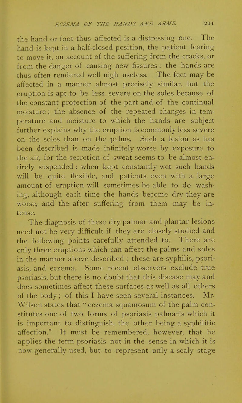 the hand or foot thus affected is a distressing one. The hand is kept in a half-closed position, the patient fearing to move it, on account of the suffering from the cracks, or from the danger of causing new fissures : the hands are thus often rendered well nigh useless. The feet may be affected in a manner almost precisely similar, but the eruption is apt to be less severe on the soles because of the constant protection of the part and of the continual moisture ; the absence of the repeated changes in tem- perature and moisture to which the hands are subject further explains why the eruption is commonly less severe on the soles than on the palms. Such a lesion as has been described is made infinitely worse by exposure to the air, for the secretion of sweat seems to be almost en- tirely suspended : when kept constantly wet such hands will be quite flexible, and patients even with a large amount of eruption will sometimes be able to do wash- ing, although each time the hands become dry they are worse, and the after suffering from them may be in- tense. The diagnosis of these dry palmar and plantar lesions need not be very difficult if they are closely studied and the following points carefully attended to. There are only three eruptions which can affect the palms and soles in the manner above described ; these are syphilis, psori- asis, and eczema. Some recent observers exclude true psoriasis, but there is no doubt that this disease may and does sometimes affect these surfaces as well as all others of the body ; of this I have seen several instances. Mr. Wilson states that eczema squamosum of the palm con- stitutes one of two forms of psoriasis palmaris which it is important to distinguish, the other being a syphilitic affection. It must be remembered, however, that he applies the term psoriasis not in the sense in which it is now generally used, but to represent only a scaly stage