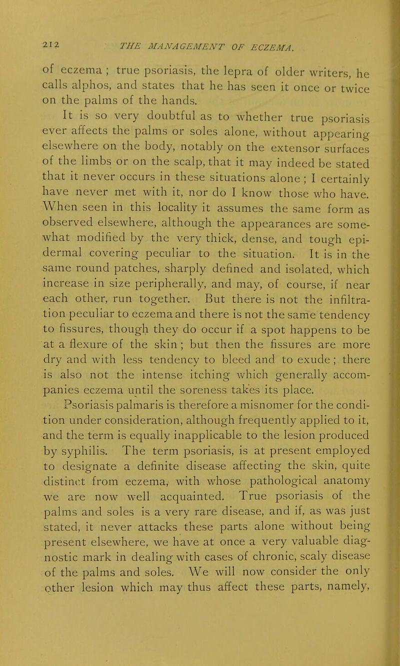 of eczema ; true psoriasis, the lepra of older writers, he calls alphos, and states that he has seen it once or twice on the palms of the hands. It is so very doubtful as to whether true psoriasis ever affects the palms or soles alone, without appearing elsewhere on the body, notably on the extensor surfaces of the limbs or on the scalp, that it may indeed be stated that it never occurs in these situations alone ; I certainly have never met with it, nor do I know those who have. When seen in this locality it assumes the same form as observed elsewhere, although the appearances are some- what modified by the very thick, dense, and tough epi- dermal covering peculiar to the situation. It is in the same round patches, sharply defined and isolated, which increase in size peripherally, and may, of course, if near each other, run together. But there is not the infiltra- tion peculiar to eczema and there is not the same tendency to fissures, though they do occur if a spot happens to be at a flexure of the skin ; but then the fissures are more dry and with less tendency to bleed and to exude; there is also not the intense itching which generally accom- panies eczema until the soreness takes its place. Psoriasis palmaris is therefore a misnomer for the condi- tion under consideration, although frequently applied to it, and the term is equally inapplicable to the lesion produced by syphilis. The term psoriasis, is at present employed to designate a definite disease affecting the skin, quite distinct from eczema, with whose pathological anatomy we are now well acquainted. True psoriasis of the palms and soles is a very rare disease, and if, as was just stated, it never attacks these parts alone without being present elsewhere, we have at once a very valuable diag- nostic mark in dealing with cases of chronic, scaly disease of the palms and soles. We will now consider the only other lesion which may thus affect these parts, namely,