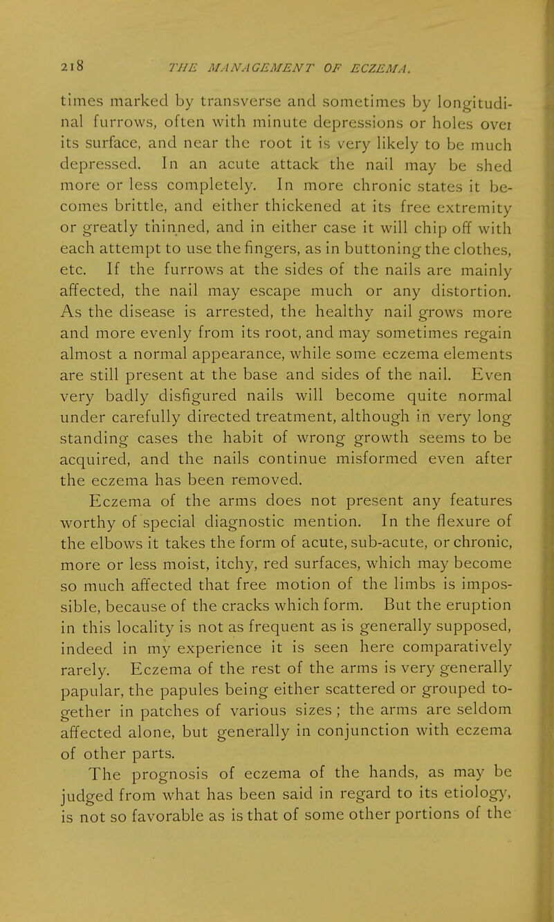 times marked by transverse and sometimes by longitudi- nal furrows, often with minute depressions or holes ovei its surface, and near the root it is very likely to be much depressed. In an acute attack the nail may be shed more or less completely. In more chronic states it be- comes brittle, and either thickened at its free extremity or greatly thinned, and in either case it will chip off with each attempt to use the fingers, as in buttoning the clothes, etc. If the furrows at the sides of the nails are mainly affected, the nail may escape much or any distortion. As the disease is arrested, the healthy nail grows more and more evenly from its root, and may sometimes regain almost a normal appearance, while some eczema elements are still present at the base and sides of the nail. Even very badly disfigured nails will become quite normal under carefully directed treatment, although in very long standing cases the habit of wrong growth seems to be acquired, and the nails continue misformed even after the eczema has been removed. Eczema of the arms does not present any features worthy of special diagnostic mention. In the flexure of the elbows it takes the form of acute, sub-acute, or chronic, more or less moist, itchy, red surfaces, which may become so much affected that free motion of the limbs is impos- sible, because of the cracks which form. But the eruption in this locality is not as frequent as is generally supposed, indeed in my experience it is seen here comparatively rarely. Eczema of the rest of the arms is very generally papular, the papules being either scattered or grouped to- gether in patches of various sizes ; the arms are seldom affected alone, but generally in conjunction with eczema of other parts. The prognosis of eczema of the hands, as may be judged from what has been said in regard to its etiology, is not so favorable as is that of some other portions of the