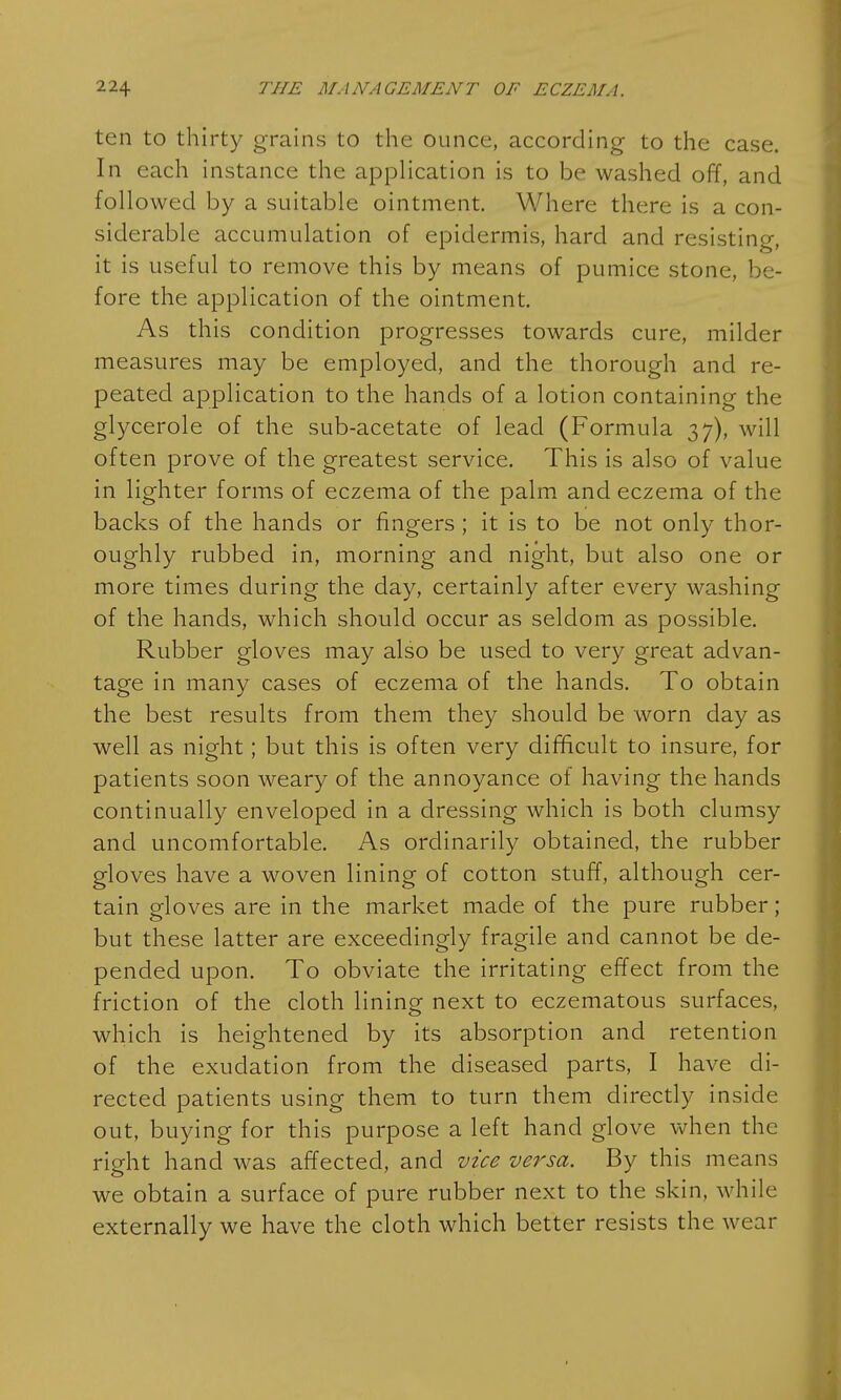 ten to thirty grains to the ounce, according to the case. In each instance the application is to be washed off, and followed by a suitable ointment. Where there is a con- siderable accumulation of epidermis, hard and resisting, it is useful to remove this by means of pumice stone, be- fore the application of the ointment. As this condition progresses towards cure, milder measures may be employed, and the thorough and re- peated application to the hands of a lotion containing the glycerole of the sub-acetate of lead (Formula 37), will often prove of the greatest service. This is also of value in lighter forms of eczema of the palm and eczema of the backs of the hands or fingers ; it is to be not only thor- oughly rubbed in, morning and night, but also one or more times during the day, certainly after every washing of the hands, which should occur as seldom as possible. Rubber gloves may also be used to very great advan- tage in many cases of eczema of the hands. To obtain the best results from them they should be worn day as well as night; but this is often very difficult to insure, for patients soon weary of the annoyance of having the hands continually enveloped in a dressing which is both clumsy and uncomfortable. As ordinarily obtained, the rubber gloves have a woven lining of cotton stuff, although cer- tain gloves are in the market made of the pure rubber; but these latter are exceedingly fragile and cannot be de- pended upon. To obviate the irritating effect from the friction of the cloth lining next to eczematous surfaces, which is heightened by its absorption and retention of the exudation from the diseased parts, I have di- rected patients using them to turn them directly inside out, buying for this purpose a left hand glove when the right hand was affected, and vice versa. By this means we obtain a surface of pure rubber next to the skin, while externally we have the cloth which better resists the wear 1