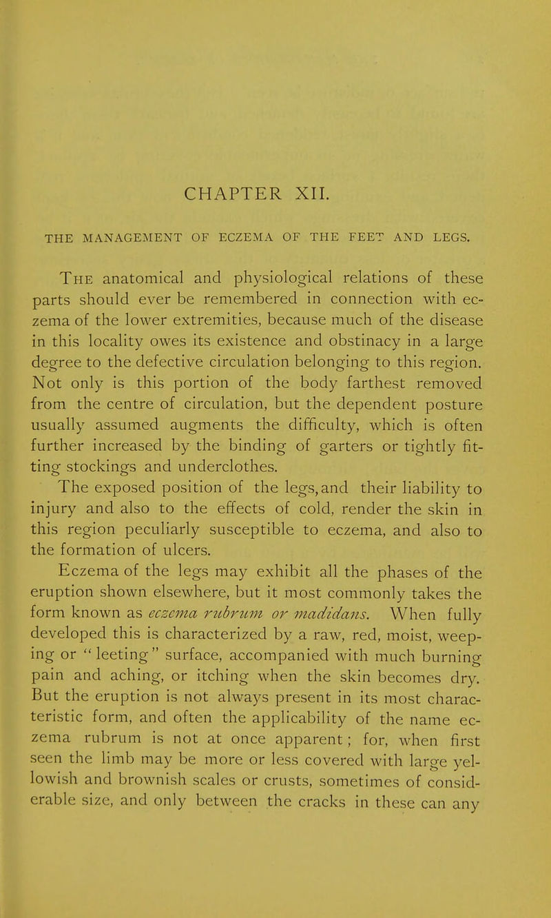 CHAPTER XII. THE MANAGEMENT OF ECZEMA OF THE FEET AND LEGS. The anatomical and physiological relations of these parts should ever be remembered in connection with ec- zema of the lower extremities, because much of the disease in this locality owes its existence and obstinacy in a large degree to the defective circulation belonging to this region. Not only is this portion of the body farthest removed from the centre of circulation, but the dependent posture usually assumed augments the difficulty, which is often further increased by the binding of garters or tightly fit- ting stockings and underclothes. The exposed position of the legs, and their liability to injury and also to the effects of cold, render the skin in this region peculiarly susceptible to eczema, and also to the formation of ulcers. Eczema of the legs may exhibit all the phases of the eruption shown elsewhere, but it most commonly takes the form known as eczema rubrum or madidans. When fully developed this is characterized by a raw, red, moist, weep- ing or 'Meeting surface, accompanied with much burning pain and aching, or itching when the skin becomes dry. But the eruption is not always present in its most charac- teristic form, and often the applicability of the name ec- zema rubrum is not at once apparent; for, when first seen the limb may be more or less covered with large yel- lowish and brownish scales or crusts, sometimes of consid- erable size, and only between the cracks in these can any