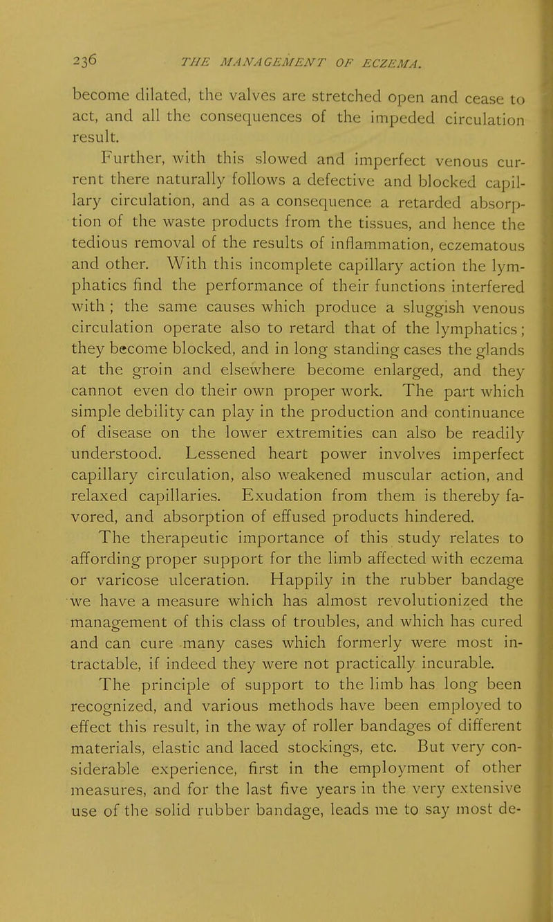 become dilated, the valves are stretched open and cease to act, and all the consequences of the impeded circulation result. Further, with this slowed and imperfect venous cur- rent there naturally follows a defective and blocked capil- lary circulation, and as a consequence a retarded absorp- tion of the waste products from the tissues, and hence the tedious removal of the results of inflammation, eczematous and other. With this incomplete capillary action the lym- phatics find the performance of their functions interfered with ; the same causes which produce a sluggish venous circulation operate also to retard that of the lymphatics ; they become blocked, and in long standing cases the glands at the groin and elsewhere become enlarged, and they cannot even do their own proper work. The part which simple debility can play in the production and continuance of disease on the lower extremities can also be readily understood. Lessened heart power involves imperfect capillary circulation, also weakened muscular action, and relaxed capillaries. Exudation from them is thereby fa- vored, and absorption of effused products hindered. The therapeutic importance of this study relates to affording proper support for the limb affected with eczema or varicose ulceration. Happily in the rubber bandage we have a measure which has almost revolutionized the management of this class of troubles, and which has cured and can cure many cases which formerly were most in- tractable, if indeed they were not practically incurable. The principle of support to the limb has long been recognized, and various methods have been employed to effect this result, in the way of roller bandages of different materials, elastic and laced stockings, etc. But very con- siderable experience, first in the employment of other measures, and for the last five years in the very extensive use of the solid rubber bandage, leads me to say most de-